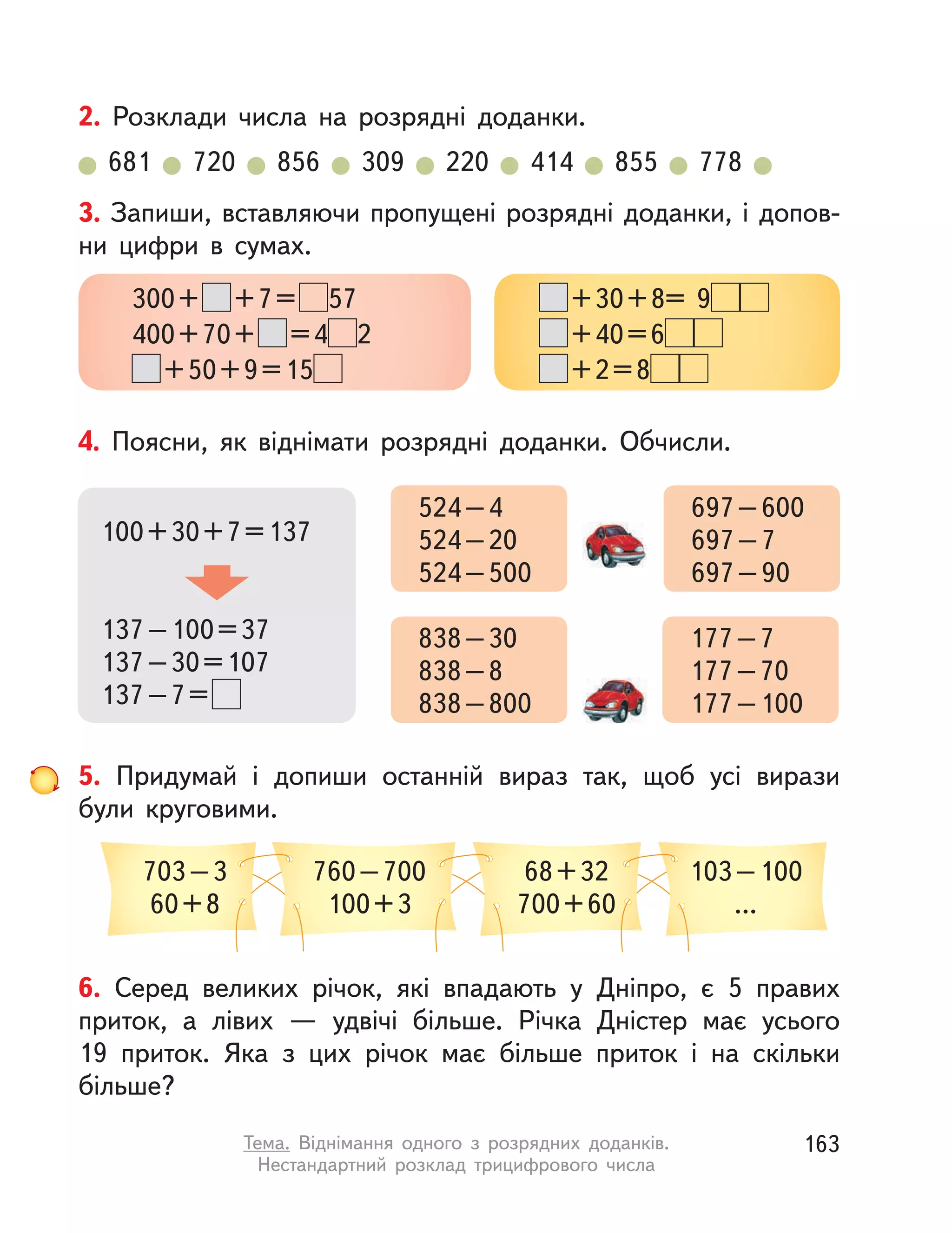 6. Серед великих річок, які впадають у  Дніпро, є 5 правих
приток, а  лівих  — удвічі більше. Річка Дністер має усього
19  приток. Яка з  цих річок має більше приток і  на скільки
більше?
4. Поясни, як віднімати розрядні доданки. Обчисли.
100+30+7=137
137–100=37
137–30=107
137–7=
524–4
524–20
524–500
697–600
697–7
697–90
838–30
838–8
838–800
177–7
177–70
177–100
3. Запиши, вставляючи пропущені розрядні доданки, і допов-
ни цифри в  сумах.
300+ +7= 57
400+70+ =4 2
+50+9=15
+30+8= 9
+40=6
+2=8
5. Придумай і  допиши останній вираз так, щоб усі вирази
були круговими.
703–3
60+8
68+32
700+60
760–700
100+3
103–100
...
2. Розклади числа на розрядні доданки.
681 720 856 309 220 414 855 778
163Тема. Віднімання одного з  розрядних доданків.
Нестандартний розклад трицифрового числа
 
