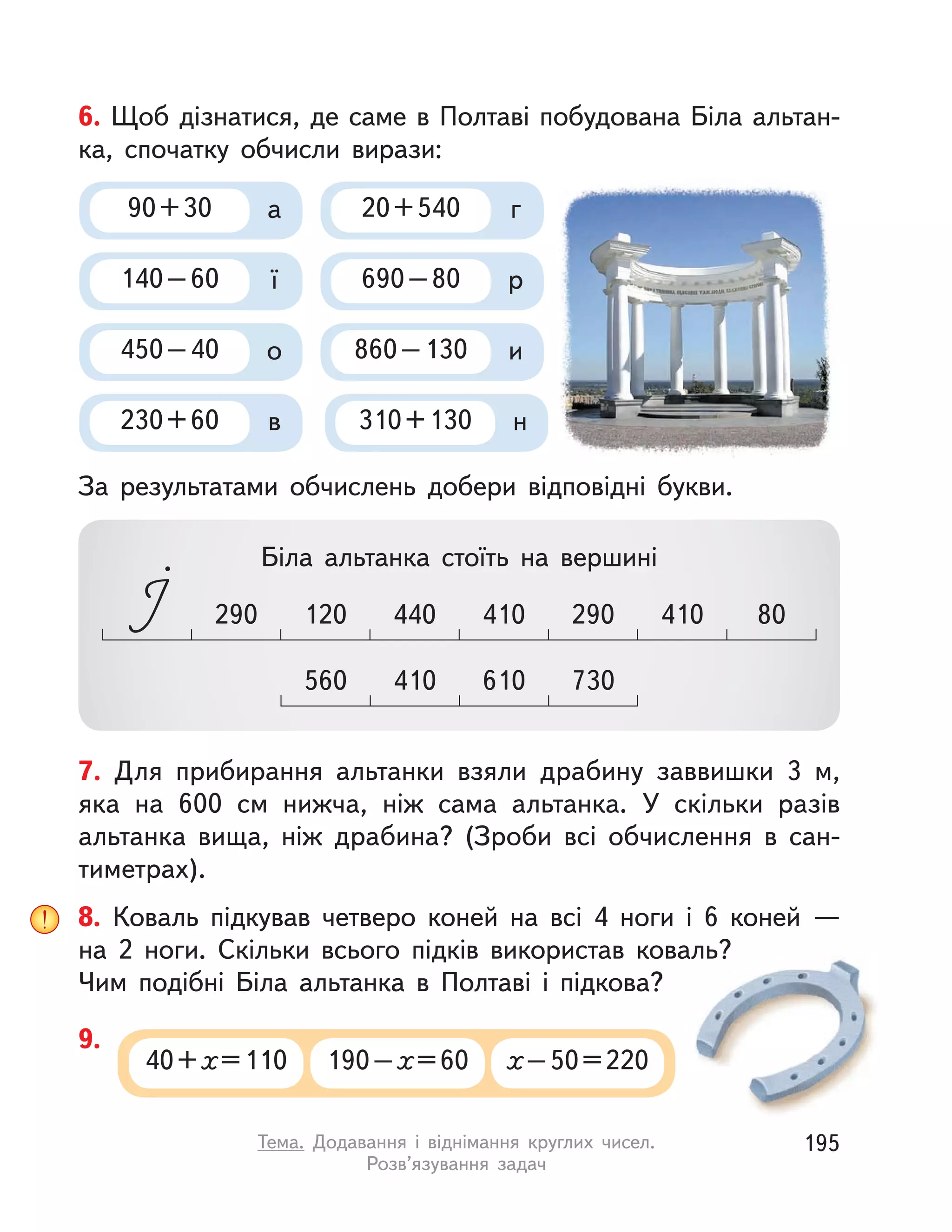 8. Коваль підкував четверо коней на всі 4 ноги і  6 коней  —
на  2 ноги. Скільки всього підків використав коваль?
Чим подібні Біла альтанка в  Полтаві і  підкова?
40+х=110 190–х=60 х–50=220
9.
.
6. Щоб дізнатися, де саме в Полтаві побудована Біла альтан-
ка, спочатку обчисли вирази:
За результатами обчислень добери відповідні букви.
560 730410 610
440 410290 410 80120 290
Біла альтанка стоїть на вершині
90+30 а
450–40 о
140–60 ї
310+130 н230+60 в
690–80 р
20+540 г
860–130 и
7. Для прибирання альтанки взяли драбину заввишки 3 м,
яка на 600  см нижча, ніж сама альтанка. У  скільки разів
альтанка вища, ніж драбина? (Зроби всі обчислення в  сан-
тиметрах).
195Тема. Додавання і  віднімання круглих чисел.
Розв’язування задач
 