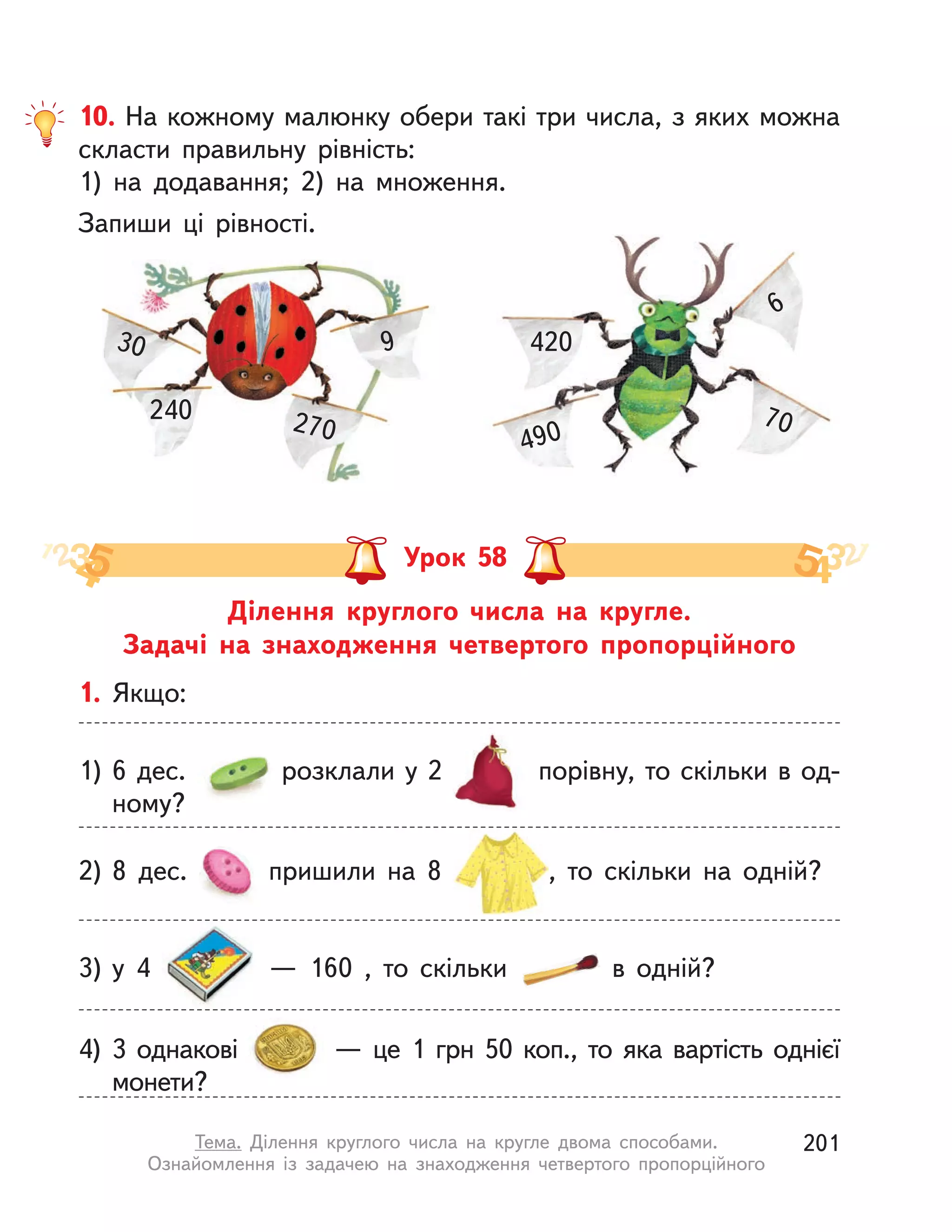 Ділення круглого числа на кругле.
Задачі на знаходження четвертого пропорційного
Урок 58
1. Якщо:
1) 6 дес. розклали у 2 порівну, то скільки в од-
ному?
3) у  4   — 160 , то скільки в  одній?
4) 3 однакові   — це 1  грн 50 коп., то яка вартість однієї
монети?
2) 8 дес. пришили на 8 , то скільки на одній?
10. На кожному малюнку обери такі три числа, з яких можна
скласти правильну рівність:
1) на додавання; 2) на множення.
Запиши ці рівності.
30
240
9
270
420
490
70
6
201Тема. Ділення круглого числа на кругле двома способами.
Ознайомлення із задачею на знаходження четвертого пропорційного
 