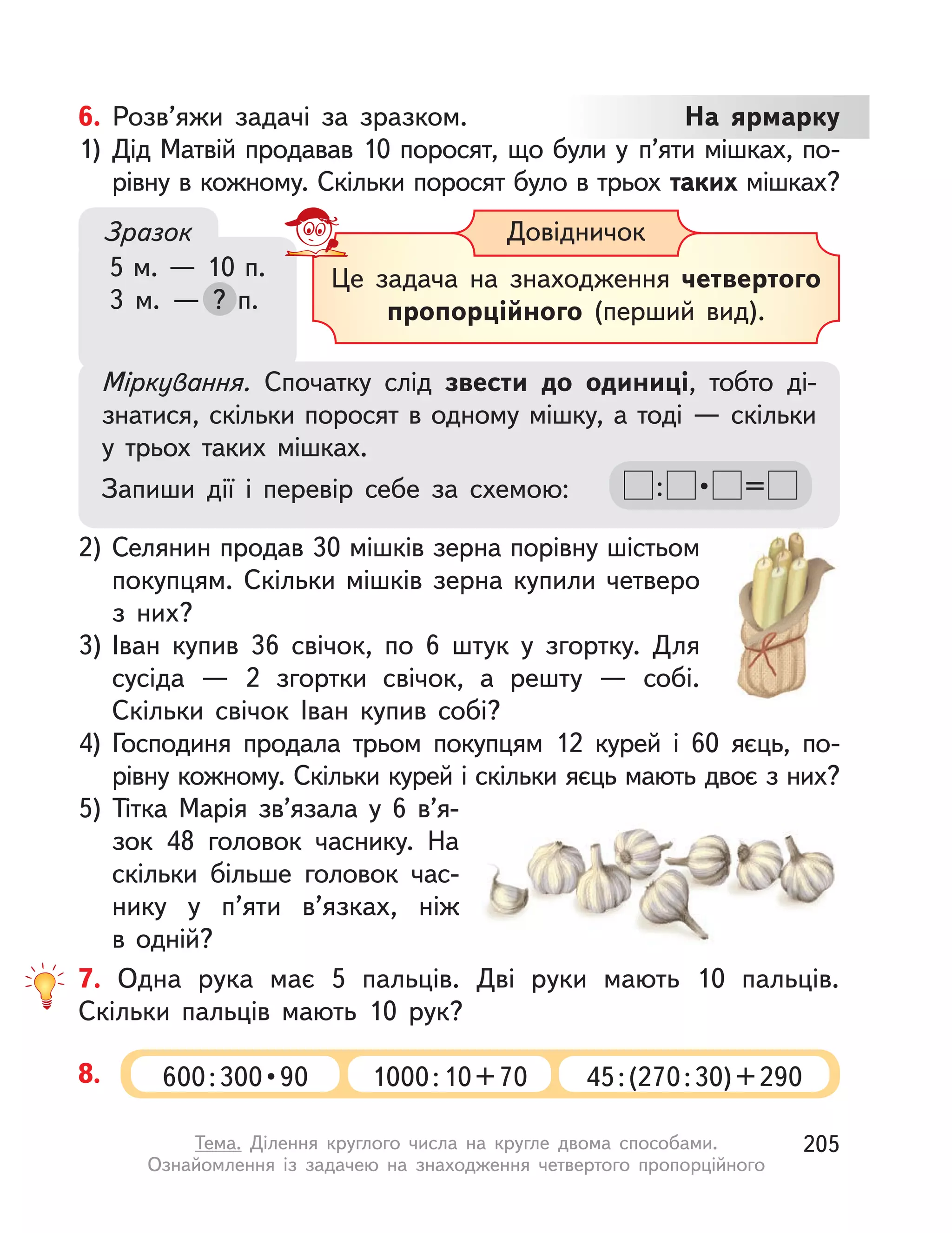 7. Одна рука має 5 пальців. Дві руки мають 10 пальців.
Скільки пальців мають 10 рук?
8. 600 : 300 • 90 1000:10+70 45:(270:30)+290
6. Розв’яжи задачі за зразком. На ярмарку
1) Дід Матвій продавав 10 поросят, що були у  п’яти мішках, по-
рівну в кожному. Скільки поросят було в трьох таких мішках?
2) Селянин продав 30 мішків зерна порівну шістьом
покупцям. Скільки мішків зерна купили четверо
з  них?
3) Іван купив 36 свічок, по 6 штук у  згортку. Для
сусіда  — 2  згортки свічок, а  решту  — собі.
Скільки свічок Іван купив собі?
4) Господиня продала трьом покупцям 12 курей і 60 яєць, по-
рівну кожному. Скільки курей і скільки яєць мають двоє з них?
5) Тітка Марія зв’язала у  6 в’я-
зок 48 головок часнику. На
скільки більше головок час-
нику у  п’яти в’язках, ніж
в  одній?
Міркування. Спочатку слід звести до одиниці, тобто ді-
знатися, скільки поросят в одному мішку, а тоді — скільки
у  трьох таких мішках.
Запиши дії і  перевір себе за схемою: : •  =
Це задача на знаходження четвертого
пропорційного (перший вид).
ДовідничокЗразок
5 м. — 10 п.
3 м.  — ? п.? п.
205Тема. Ділення круглого числа на кругле двома способами.
Ознайомлення із задачею на знаходження четвертого пропорційного
 