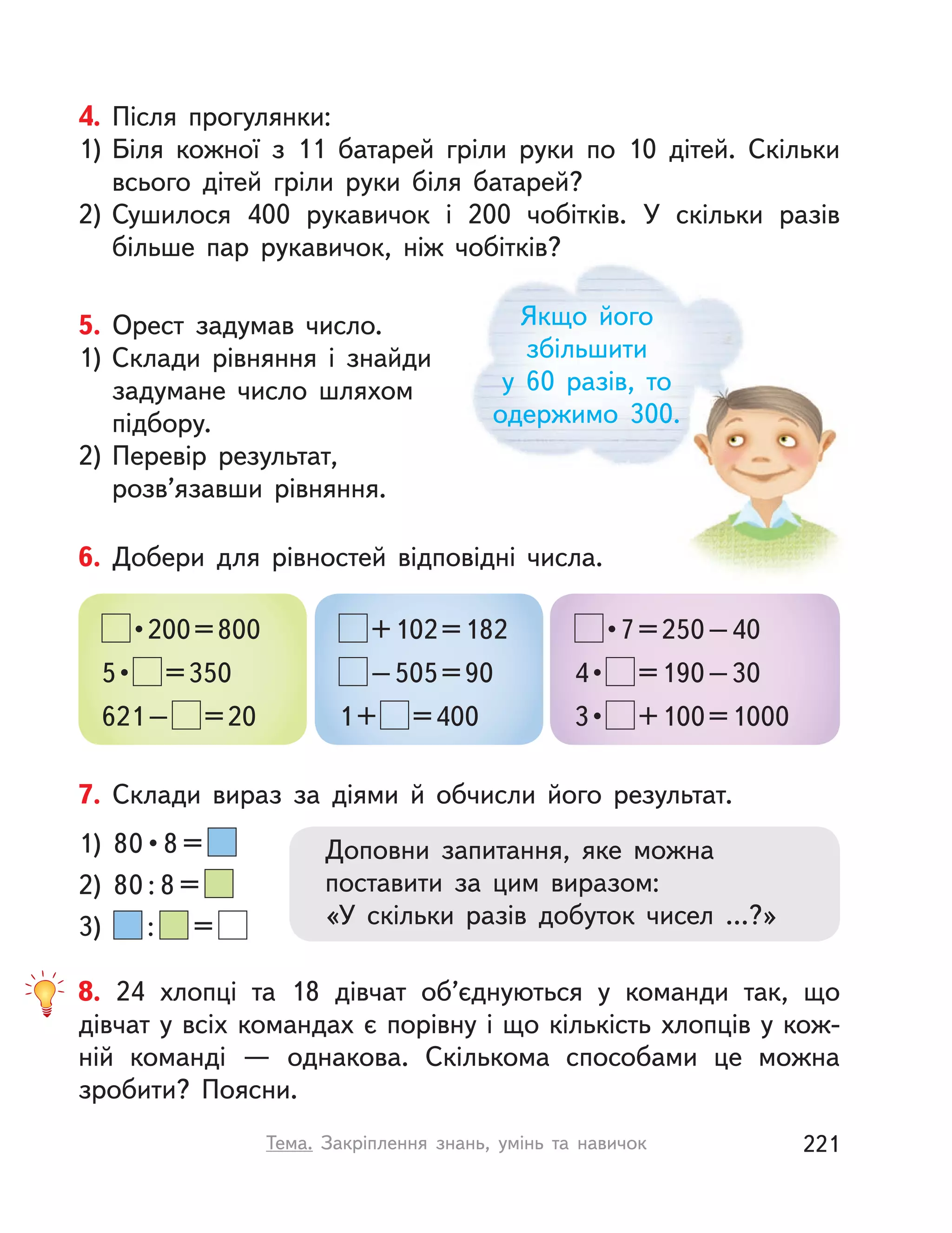 Якщо його
збільшити
у  60 разів, то
одержимо 300.
4. Після прогулянки:
1) Біля кожної з 11 батарей гріли руки по 10 дітей. Скільки
всього дітей гріли руки біля батарей?
2) Сушилося 400 рукавичок і  200 чобітків. У  скільки разів
більше пар рукавичок, ніж чобітків?
7. Склади вираз за діями й  обчисли його результат.
Доповни запитання, яке можна
поставити за цим виразом:
«У скільки разів добуток чисел …?»
1)  80 • 8 = 
2) 80 : 8 =
3) : =
5. Орест задумав число.
1) Склади рівняння і  знайди
задумане число шляхом
підбору.
2) Перевір результат,
розв’язавши рівняння.
6. Добери для рівностей відповідні числа.
 • 200 = 800
5 •  =350
621– =20
+102=182
–505=90
1+ =400
 • 7 = 250 – 40
4 •  =190–30
3 •  +100=1000
8. 24 хлопці та 18 дівчат об’єднуються у команди так, що
дівчат у всіх командах є порівну і що кількість хлопців у кож-
ній команді  — однакова. Скількома способами це можна
зробити? Поясни.
221Тема. Закріплення знань, умінь та навичок
 