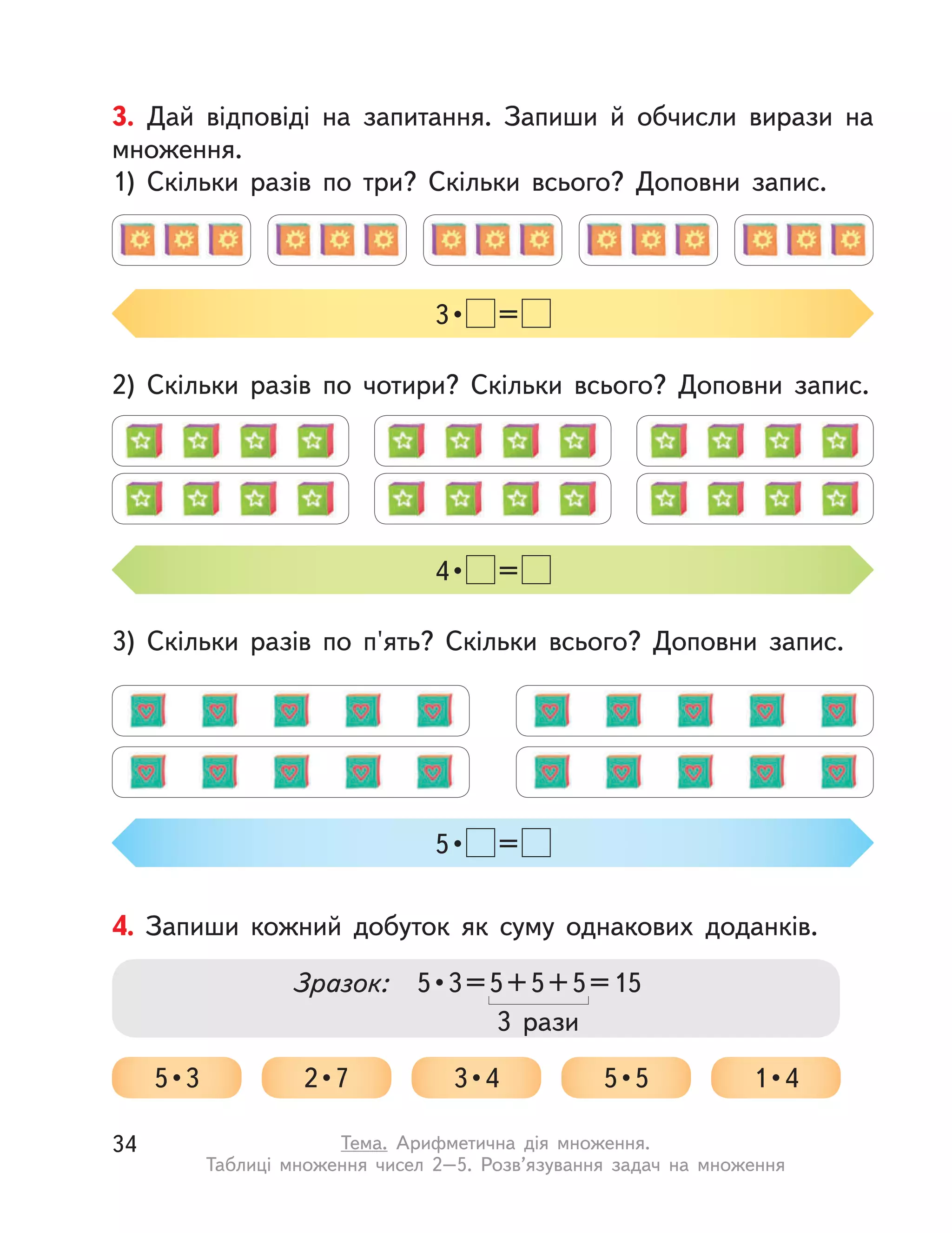 3. Дай відповіді на запитання. Запиши й  обчисли вирази на
множення.
1) Скільки разів по три? Скільки всього? Доповни запис.
2) Скільки разів по чотири? Скільки всього? Доповни запис.
3) Скільки разів по п'ять? Скільки всього? Доповни запис.
4 •  =
5 •  =
3 •  =
4. Запиши кожний добуток як суму однакових доданків.
Зразок: 5 • 3 = 5 + 5 + 5 = 15
5 • 3 2 • 7 3 • 4 5 • 5 1 • 4
3 рази
34 Тема. Арифметична дія множення.
Таблиці множення чисел 2–5. Розв’язування задач на множення
 
