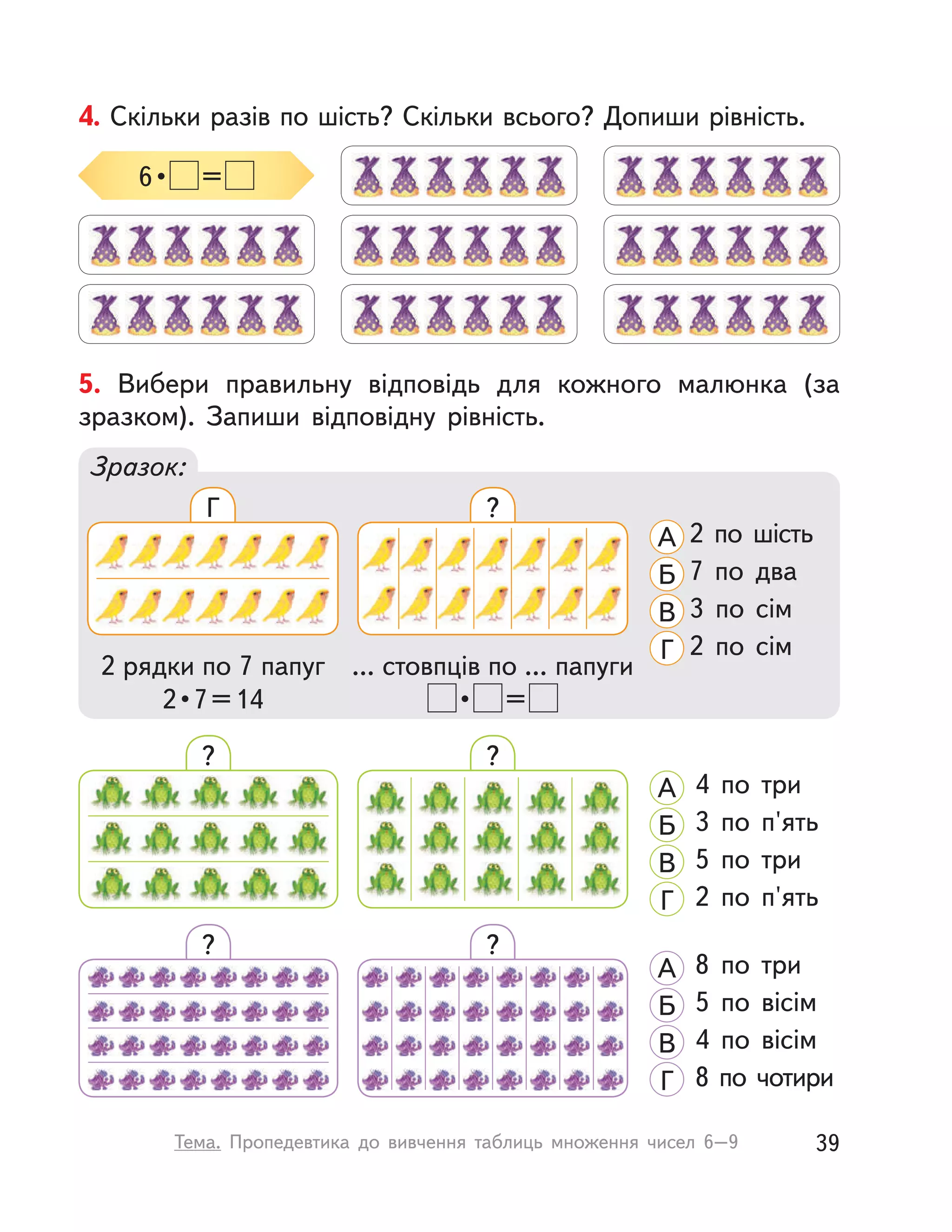 4. Скільки разів по шість? Скільки всього? Допиши рівність.
6 •  =
? ?
8 по три
5 по вісім
4 по вісім
8 по чотири
А
Б
В
Г
?
4 по три
3 по п'ять
5 по три
2 по п'ять
А
Б
В
Г
?
5. Вибери правильну відповідь для кожного малюнка (за
зразком). Запиши відповідну рівність.
Зразок:
... стовпців по ... папуги
 •  =
2 рядки по 7 папуг
2 • 7 = 14
2 по шість
7 по два
3 по сім
2 по сім
А
Б
В
Г
Г ?
39Тема. Пропедевтика до вивчення таблиць множення чисел 6–9
 