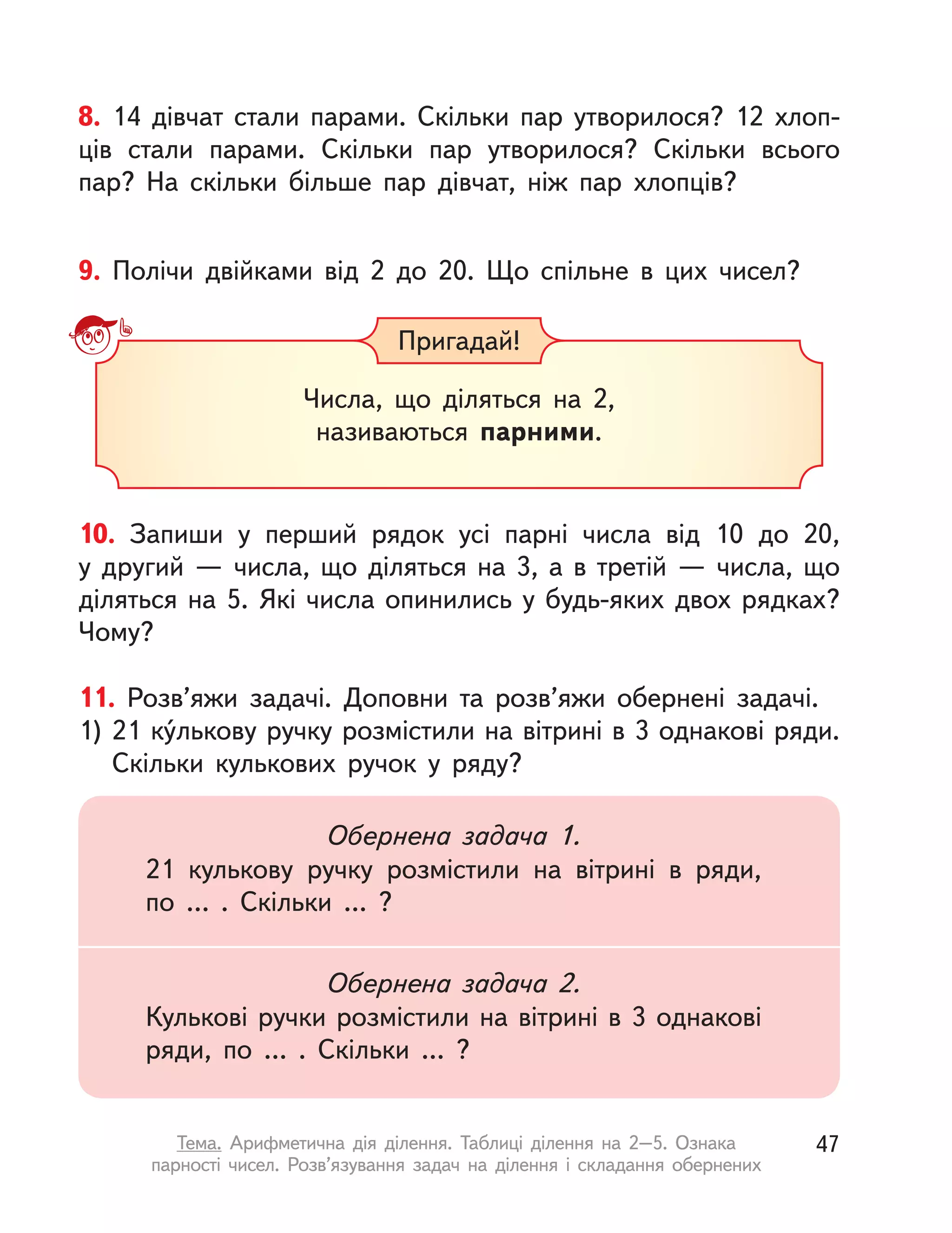 8. 14 дівчат стали парами. Скільки пар утворилося? 12  хлоп-
ців стали парами. Скільки пар утворилося? Скільки всього
пар? На скільки більше пар дівчат, ніж пар хлопців?
9. Полічи двійками від 2 до 20. Що спільне в цих чисел?
Пригадай!
Числа, що діляться на 2,
називаються парними.
10. Запиши у  перший рядок усі парні числа від 10 до 20,
у  другий  — числа, що діляться на 3, а  в  третій  — числа, що
діляться на 5. Які числа опинились у будь-яких двох рядках?
Чому?
11. Розв’яжи задачі. Доповни та розв’яжи обернені задачі.
1) 21 ку́лькову ручку розмістили на вітрині в 3 однакові ряди.
Скільки кулькових ручок у  ряду?
Обернена задача 1.
21 кулькову ручку розмістили на вітрині в  ряди,
по … . Скільки … ?
Обернена задача 2.
Кулькові ручки розмістили на вітрині в 3 однакові
ряди, по … . Скільки … ?
47Тема. Арифметична дія ділення. Таблиці ділення на 2–5. Ознака
парності чисел. Розв’язування задач на ділення і  складання обернених
 