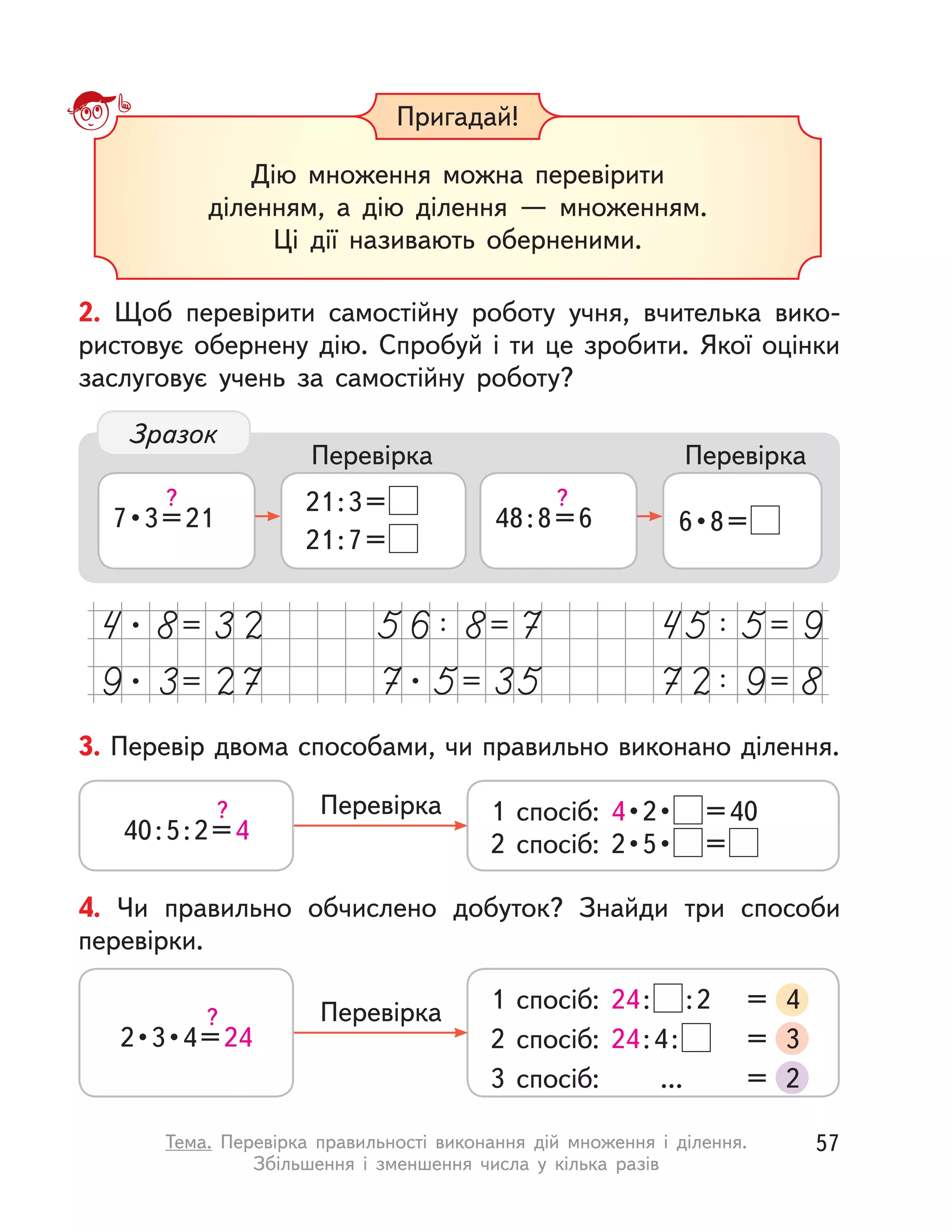 3. Перевір двома способами, чи правильно виконано ділення.
40:5:2=4
? 1 спосіб: 4 • 2 •  =40
2  спосіб:  2 • 5 •  =
Перевірка
4. Чи правильно обчислено добуток? Знайди три способи
перевірки.
2 • 3 • 4 = 24
?
1 спосіб: 24: :2 = 4
2 спосіб: 24:4: = 3
3 спосіб: ... = 2
Перевірка
Пригадай!
Дію множення можна перевірити
діленням, а  дію ділення  — множенням.
Ці дії називають оберненими.
2. Щоб перевірити самостійну роботу учня, вчителька вико-
ристовує обернену дію. Спробуй і ти це зробити. Якої оцінки
заслуговує учень за самостійну роботу?
7 • 3 = 21
? 21:3=
21:7=
Перевірка
48:8=6
?
6 • 8 = 
Перевірка
Зразок
57Тема. Перевірка правильності виконання дій множення і  ділення.
Збільшення і  зменшення числа у  кілька разів
 
