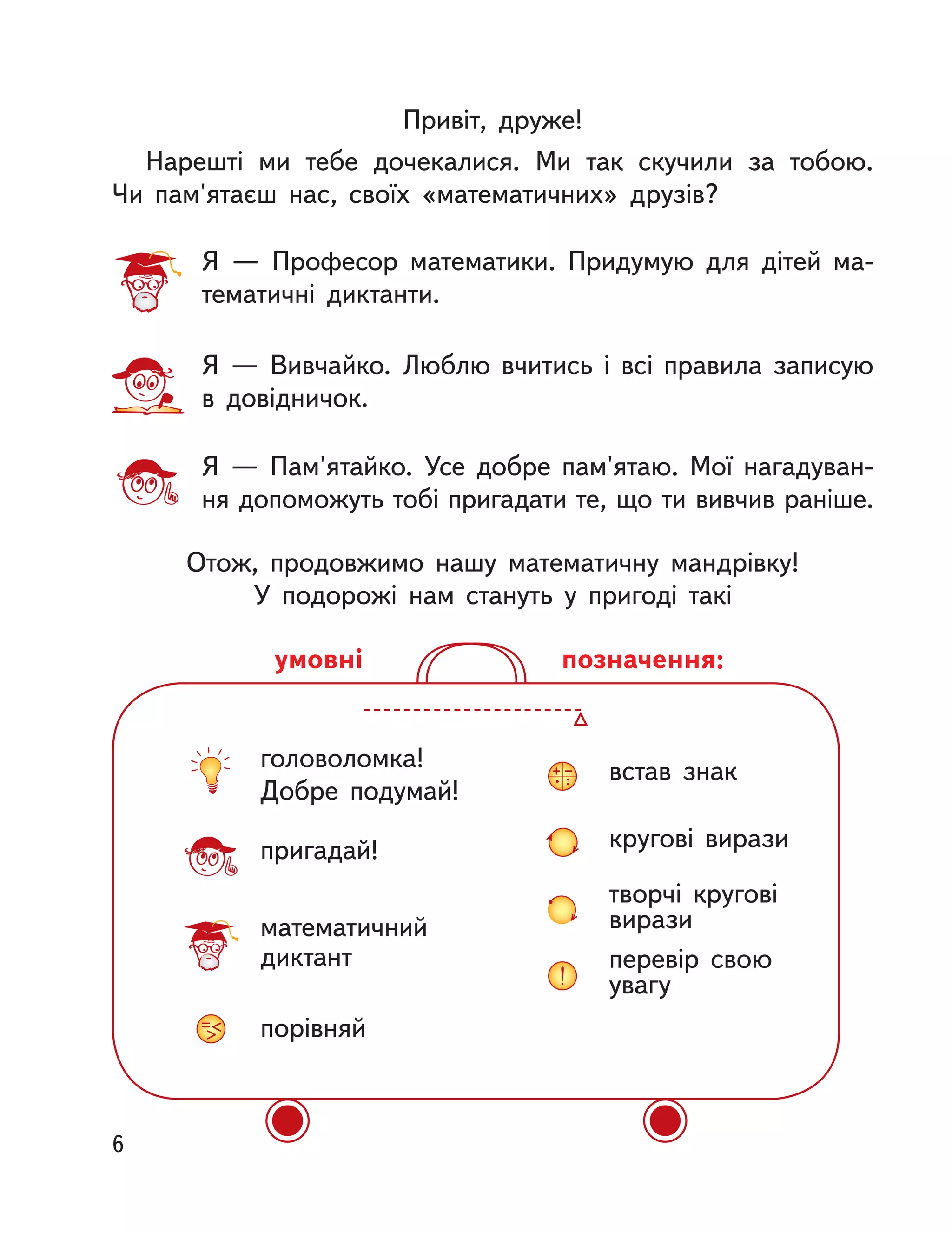 головоломка!
Добре подумай!
пригадай!
математичний
диктант
порівняй
встав знак
кругові вирази
творчі кругові
вирази
перевір свою
увагу
позначення:умовні
Привіт, друже!
Нарешті ми тебе дочекалися. Ми так скучили за тобою.
Чи  пам'ятаєш нас, своїх «математичних» друзів?
Отож, продовжимо нашу математичну мандрівку!
У подорожі нам стануть у  пригоді такі
Я  — Професор математики. Придумую для дітей ма-
тематичні диктанти.
Я  — Вивчайко. Люблю вчитись і  всі правила записую
в  довідничок.
Я  — Пам'ятайко. Усе добре пам'ятаю. Мої нагадуван-
ня допоможуть тобі пригадати те, що ти вивчив раніше.
6
 