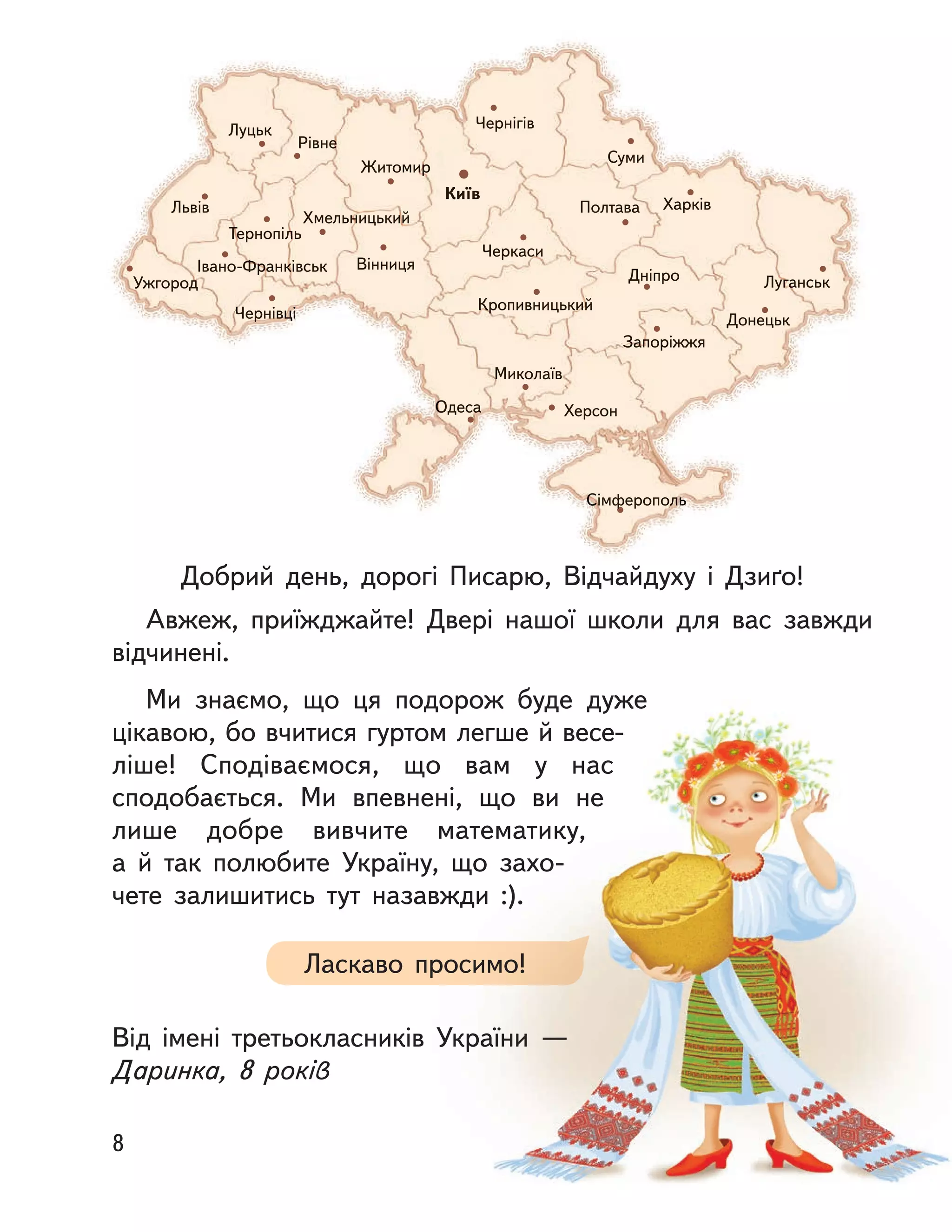 Київ
Чернігів
Суми
Житомир
Рівне
Луцьк
Львів
Тернопіль
Хмельницький
Івано-Франківськ
Чернівці
Ужгород
Вінниця
Черкаси
Полтава Харків
Луганськ
Донецьк
Запоріжжя
ДніпроДніпро
Кропивницький
Миколаїв
ХерсонОдеса
СімферопольСімферополь
Добрий день, дорогі Писарю, Відчайдуху і  Дзиґо!
Авжеж, приїжджайте! Двері нашої школи для вас завжди
відчинені.
Ми знаємо, що ця подорож буде дуже
цікавою, бо вчитися гуртом легше й весе-
ліше! Сподіваємося, що вам у  нас
сподобається. Ми впевнені, що ви не
лише добре вивчите математику,
а  й  так полюбите Україну, що захо-
чете залишитись тут назавжди :).
Від імені третьокласників України  —
Даринка, 8 років
Ласкаво просимо!
8
 