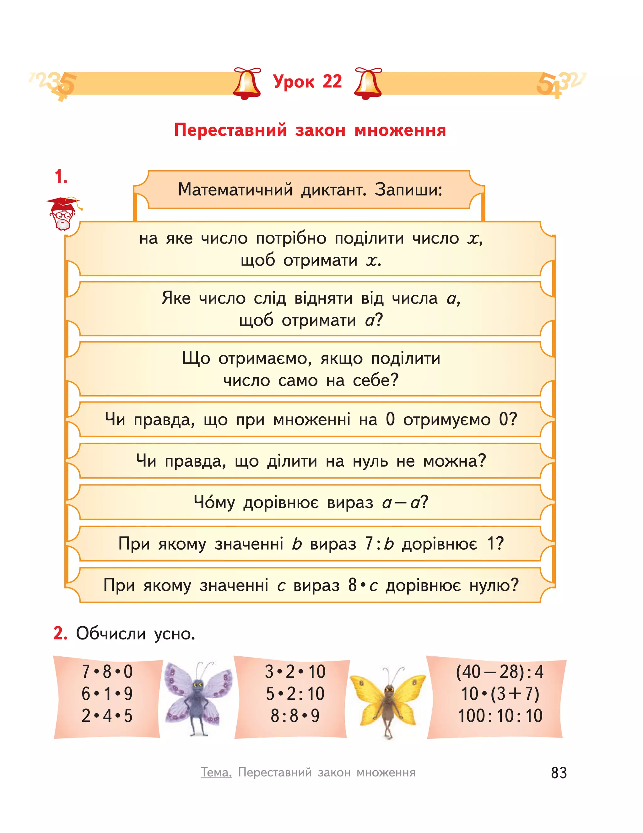 Переставний закон множення
Урок 22
1.
Математичний диктант. Запиши:
на яке число потрібно поділити число х,
щоб отримати х.
Що отримаємо, якщо поділити
число само на себе?
Яке число слід відняти від числа а,
щоб отримати а?
Чи правда, що при множенні на 0 отримуємо 0?
Чи правда, що ділити на нуль не можна?
Чо́му дорівнює вираз a–a?
При якому значенні b вираз 7:b дорівнює 1?
При якому значенні c вираз 8 • c дорівнює нулю?
2. Обчисли усно.
7 • 8 • 0
6 • 1 • 9
2 • 4 • 5
3 • 2 • 10
5 • 2 : 10
8 : 8 • 9
(40–28):4
10 • (3 + 7)
100:10:10
83Тема. Переставний закон множення
 
