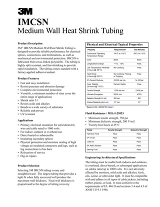 IMCSN
Medium Wall Heat Shrink Tubing
Product Description
3M™
IMCSN Medium Wall Heat Shrink Tubing is
designed to provide reliable performance for electrical
splices, connections, and terminations, as well as
mechanical and environmental protection. IMCSN is
fabricated from cross-linked polyolefin. The tubing is
highly split resistant, and fast-shrinking to provide
rapid installation. The tubing comes standard with a
factory-applied adhesive/sealant.
Product Features
• Fast and easy installation
• Resists puncture and abrasion damage
• Complete environmental protection
• Versatile, a minimum number of sizes cover the
entire range of applications
• Shrink ratio 3:1
• Resists acids and alkalies
• Bonds to a wide variety of substrates
• Reliable and proven
• UV resistant
Applications
• Primary electrical insulation for solid dielectric
wire and cable rated to 1000 volts
• For indoor, outdoor or overhead use
• Direct buried or submersible
• Insulating secondary splices
• Physical protection and moisture sealing of high
voltage air insulated connectors and lugs, such as
lug connections to bus bars
• Relocation of service
• Dig-in repairs
Product Selection
Selecting 3M IMCSN tubing is easy and
straightforward. The largest tubing that provides a
tight fit when fully recovered will produce the
maximum wall thickness. Final wall thickness is
proportional to the degree of tubing recovery.
Physical and Electrical Typical Properties
Property Requirement* Test Results
Continuous Operating -55°C to 110°C -55°C to 110°C
Temperature Range
Color Black Black
Longitudinal Change + 1%, - 10% Pass
Low Temperature Flexibility No Cracking Pass
(4 hours @ -55°C)
Heat Shock No Cracking, Flowing Pass
(4 hours @ 255°C) or Dripping
2% Secant Modulus 25,000 psi min. 14,000psi
Color Stability Remain Stable Pass
(24 hours @ 175°C)
Tensile Strength 1,200 psi min. 2,400 psi
Ultimate Elongation 200% min. 475%
Dielectric Strength (V/ mil) 200 min. 500
Volume Resistivity (ohm-cm) 1013
min. 1014
* Based on MIL-I-23053/15A Class 2
Fluid Resistance / MIL-I-23053
• Minimum tensile strength, 750 psi
• Minimum dielectric strength, 200 V/mil
• Twenty-four hours at 25°C
Fluids Tensile Strength Dielectric Strength
Hydraulic Fluid Pass Pass
JP-4 Fuel Pass Pass
Lube Oil Pass Pass
5% NaCl Solution Pass Pass
Deicing Fluid Pass Pass
Engineering/Architectural Specifications
The tubing must be usable both indoors and outdoors,
in overhead, direct-buried, or submerged applications
on cables rated up to 1000 volts. It is not adversely
affected by moisture, mild acids and alkalies, fuels,
oils, ozone, or ultraviolet light. It must be compatible
with and adhere to all types of cable jackets, including
rubber, plastic, or lead. It must conform to the
requirements of UL 486 D and sections 3.4 and 4.3 of
ANSI C119.1 1986.
 
