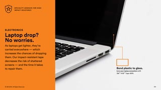 124
© 3M 2018. All Rights Reserved.
ELECTRONICS
Laptop drop?
No worries.
As laptops get lighter, they’re
carried everywhere — which
increases the chances of dropping
them. Our impact-resistant tape
decreases the risk of shattered
screens — and the time it takes
to repair them.
Carry your laptop everywhere with
3M™ VHB™ Tape 4914.
Bond plastic to glass.
SPECIALITY ADHESIVE FOR HIGH
IMPACT RESISTANCE
124
 