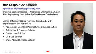 2
. All Rights Reserved.
16 March 2022
© 3M 3M Confidential.
Hon Kong CHOW (周汉刚)
Application Engineering Specialist (IATD)
Obtained Bachelor Degree of Mechanical Engineering (Major in
Plant Engineering) from University Tun Hussein Onn Malaysia
Joined 3M since 2008 as Technical Team Leader with
experiences of (but not limit to)
• Appliances / Electronic Manufacturing Services Solution
• Automotive & Transport Solution
• Construction Solution
• Oil & Gas Solution
• Water / Liquid Filtration Solution
 
