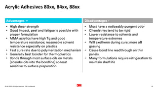 42
. All Rights Reserved.
16 March 2022
© 3M 3M Confidential.
Acrylic Adhesives 80xx, 84xx, 88xx
Advantages + Disadvantages -
• High shear strength
• Good impact, peel and fatigue is possible with
proper formulation
• MMA acrylics have high Tg and good
temperature resistance; reasonable solvent
resistance especially on plastics
• Fast cure rate due to polymerization mechanism
• Generally best bonder for thermoplastics
• Bonds through most surface oils on metals
(absorbs oils into the bondline) so least
sensitive to surface preparation
• Most have a noticeably pungent odor
• Chemistries tend to be rigid
• Lower resistance to solvents and
temperature extremes
• Will exotherm during cure; more off
gassing
• Cause bond line readthrough on thin
panels
• Many formulations require refrigeration to
maintain shelf life
 