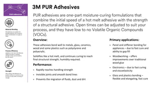 3M PUR Adhesives
PUR adhesives are one-part moisture-curing formulations that
combine the initial speed of a hot melt adhesive with the strength
of a structural adhesive. Open times can be adjusted to suit your
process, and they have low to no Volatile Organic Compounds
(VOCs).
Material Bonding
Overview:
These adhesives bond well to metals, glass, ceramics,
wood and some plastics such as polystyrene and
polyacrylic.
Solidifies like a hot melt, and continues curing to reach
final structural strength, humidity required.
Performance:
• Rapidly reaches handling strength
• Invisible joints and smooth bond lines
• Prevents the migration of fluids, dust and dirt
PUR adhesives are excellent for
bonding materials such as wood or
plastic to themselves or to glass or
metal
Process Efficiency
Applied as a hot melt, PUR adhesives
rapidly cool down to handling
strength so they can be moved to
the next station
Strength
After cooling, PUR adhesives use
ambient moisture to continue curing
for hours to days while increasing in
strength
Primary applications:
• Panel and stiffener bonding for
appliances – due to fast cure and
ability to gap fill
• Woodworking – offers
improvements over traditional
wood glue
• Electronics – due to fast curing
and viscoelasticity
• Glass and plastics bonding –
flexible and elongating, fast cure
 