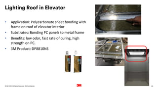 69
. All Rights Reserved.
16 March 2022
© 3M 3M Confidential.
Lighting Roof in Elevator
• Application: Polycarbonate sheet bonding with
frame on roof of elevator interior
• Substrates: Bonding PC panels to metal frame
• Benefits: low odor, fast rate of curing, high
strength on PC.
• 3M Product: DP8810NS
 