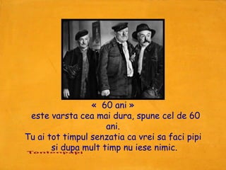 «  60 ani »
  este varsta cea mai dura, spune cel de 60
                     ani.
Tu ai tot timpul senzatia ca vrei sa faci pipi
       si dupa mult timp nu iese nimic.
 