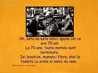 Oh, asta nu este nimic spune cel ce
             are 70 ani.
   La 70 ans, toate matele sunt
            terminate.
Iei laxative, mananci fibre, stai la
 toaleta cu orele si nimic nu iese.

                  .
 