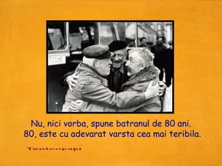 Nu, nici vorba, spune batranul de 80 ani.
80, este cu adevarat varsta cea mai teribila.
 