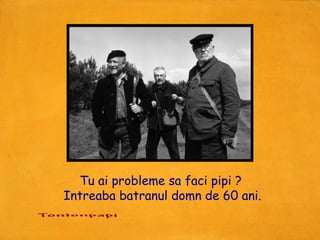 Tu ai probleme sa faci pipi ?
Intreaba batranul domn de 60 ani.
 