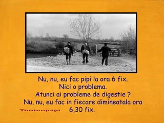 Nu, nu, eu fac pipi la ora 6 fix.
            Nici o problema.
    Atunci ai probleme de digestie ?
Nu, nu, eu fac in fiecare dimineatala ora
                6,30 fix.
 