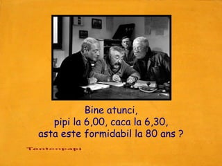 Bine atunci,
   pipi la 6,00, caca la 6,30,
asta este formidabil la 80 ans ?
 