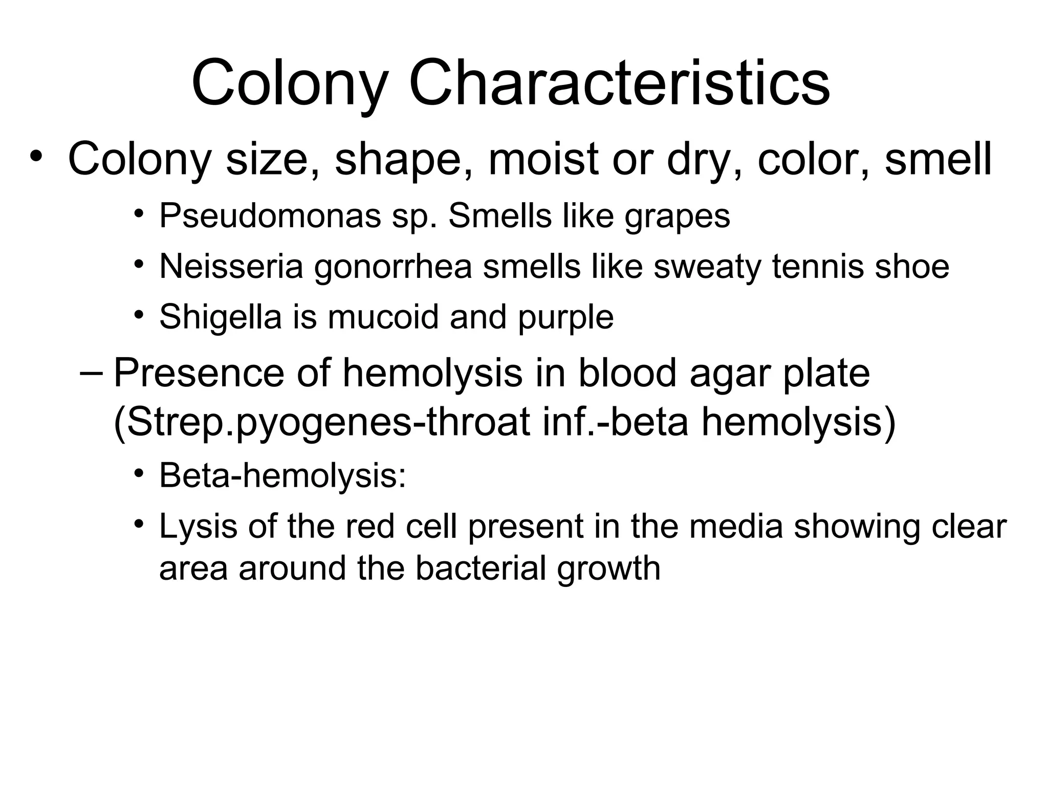 Colony Characteristics Colony size, shape, moist or dry, color, smell Pseudomonas sp. Smells like grapes Neisseria gonorrhea smells like sweaty tennis shoe Shigella is mucoid and purple Presence of hemolysis in blood agar plate (Strep.pyogenes-throat inf.-beta hemolysis) Beta-hemolysis: Lysis of the red cell present in the media showing clear area around the bacterial growth 
