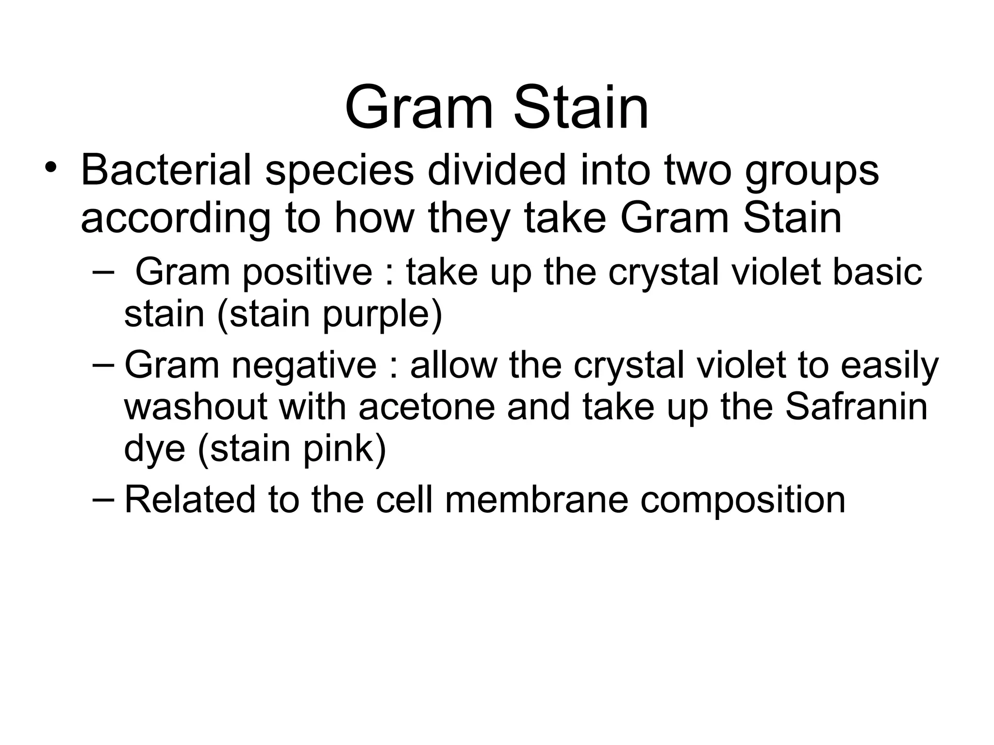 Gram Stain Bacterial species divided into two groups according to how they take Gram Stain Gram positive : take up the crystal violet basic stain (stain purple) Gram negative : allow the crystal violet to easily washout with acetone and take up the Safranin dye (stain pink) Related to the cell membrane composition 