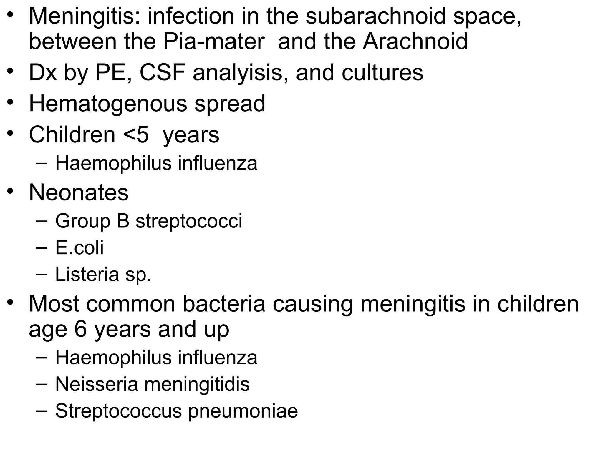 Meningitis: infection in the subarachnoid space, between the Pia-mater  and the Arachnoid Dx by PE, CSF analyisis, and cultures  Hematogenous spread Children <5  years Haemophilus influenza Neonates Group B streptococci E.coli Listeria sp. Most common bacteria causing meningitis in children age 6 years and up Haemophilus influenza Neisseria meningitidis  Streptococcus pneumoniae 