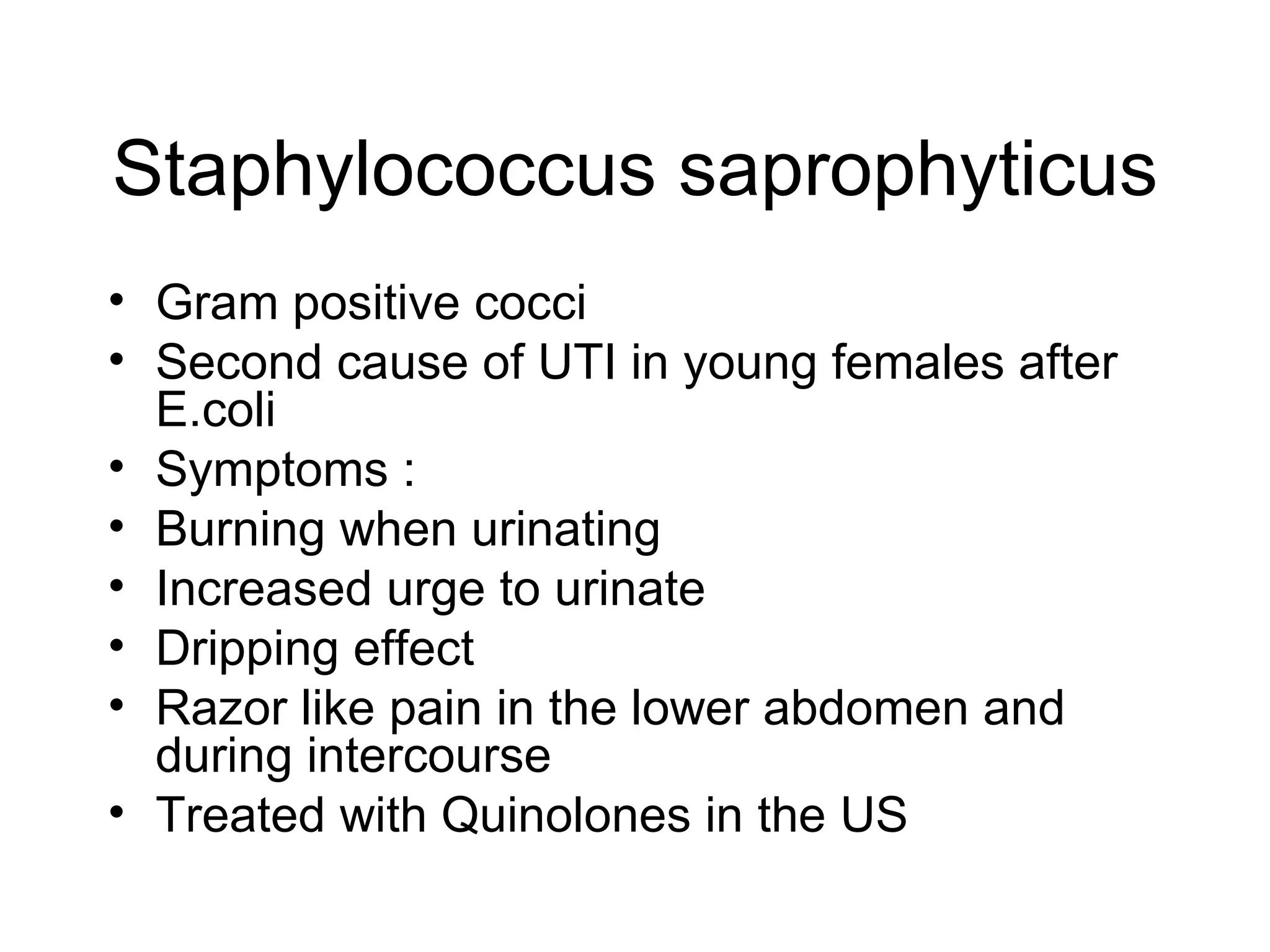 Staphylococcus saprophyticus Gram positive cocci Second cause of UTI in young females after E.coli Symptoms : Burning when urinating Increased urge to urinate Dripping effect Razor like pain in the lower abdomen and during intercourse Treated with Quinolones in the US 