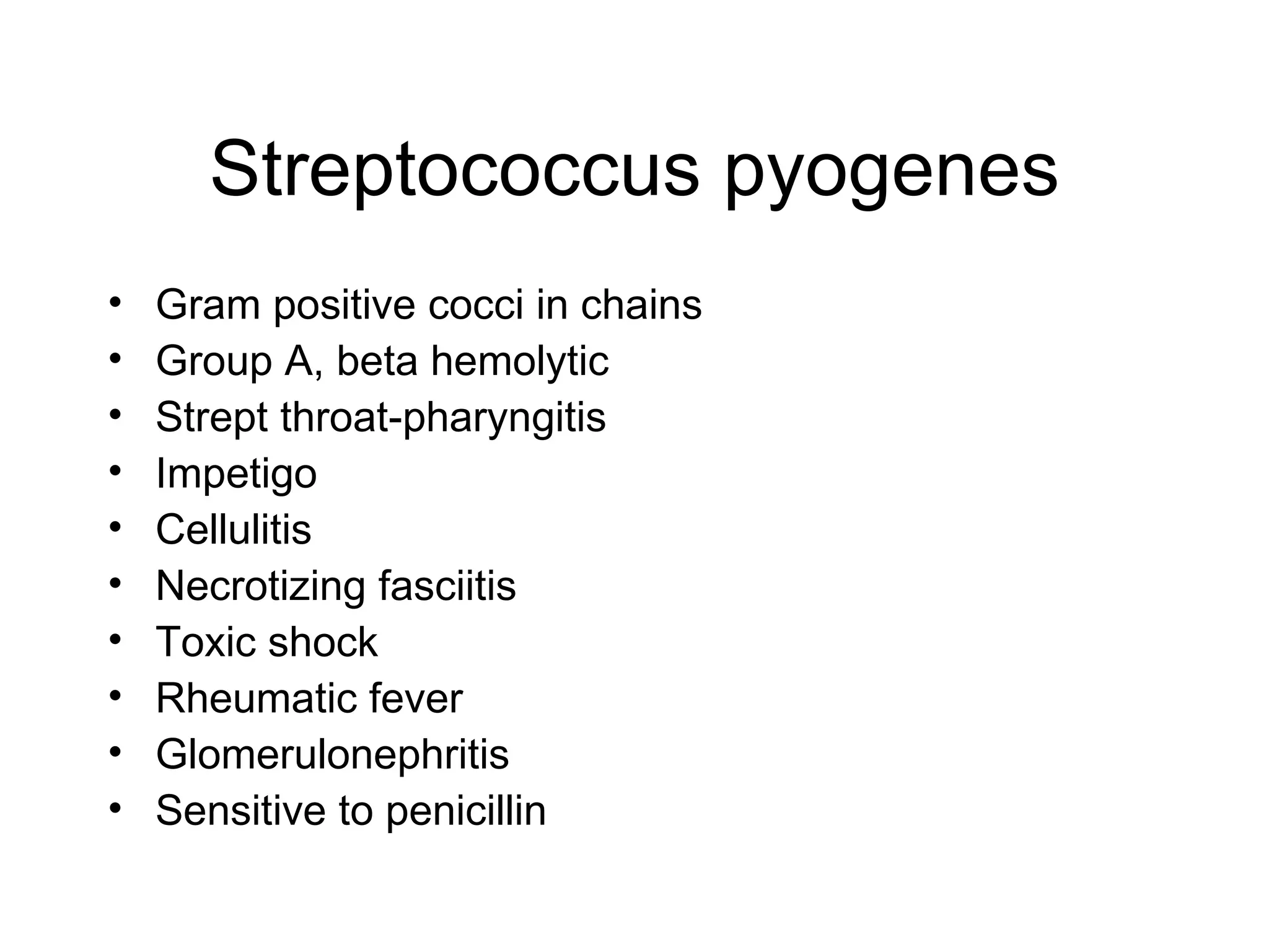Streptococcus pyogenes Gram positive cocci in chains Group A, beta hemolytic Strept throat-pharyngitis Impetigo Cellulitis Necrotizing fasciitis Toxic shock Rheumatic fever Glomerulonephritis Sensitive to penicillin 