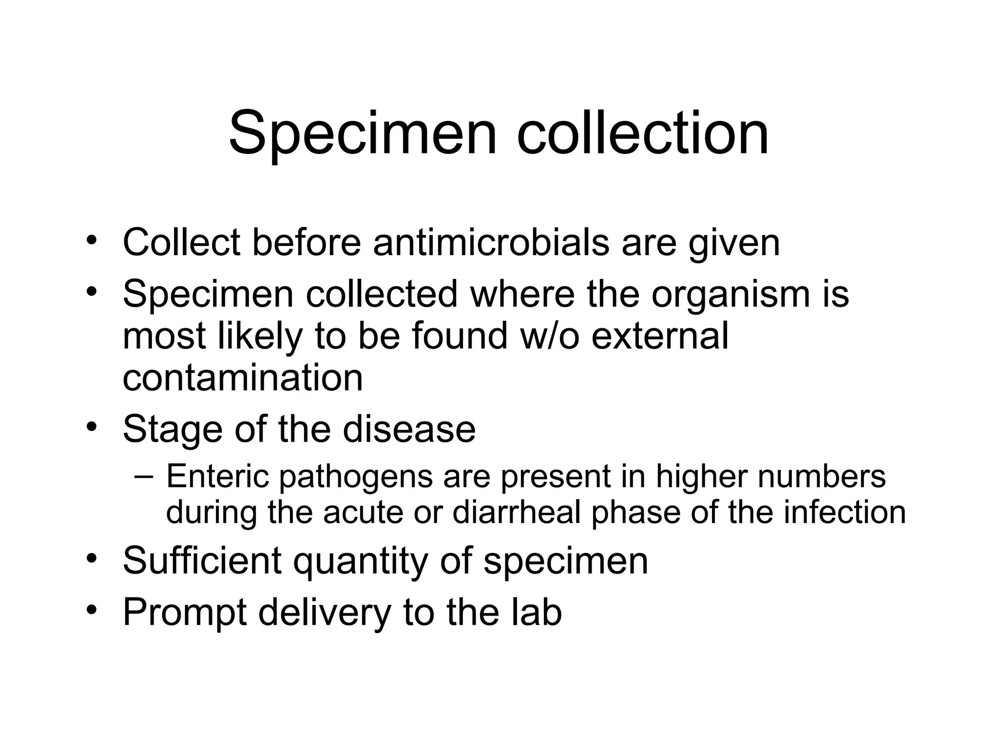 Specimen collection Collect before antimicrobials are given Specimen collected where the organism is most likely to be found w/o external contamination Stage of the disease Enteric pathogens are present in higher numbers during the acute or diarrheal phase of the infection Sufficient quantity of specimen  Prompt delivery to the lab 