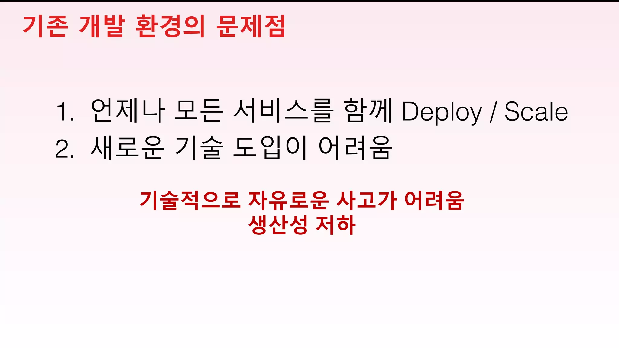 기술적으로 자유로운 사고가 어려움
생산성 저하
1. 언제나 모든 서비스를 함께 Deploy / Scale
2. 새로운 기술 도입이 어려움
기존 개발 환경의 문제점
 