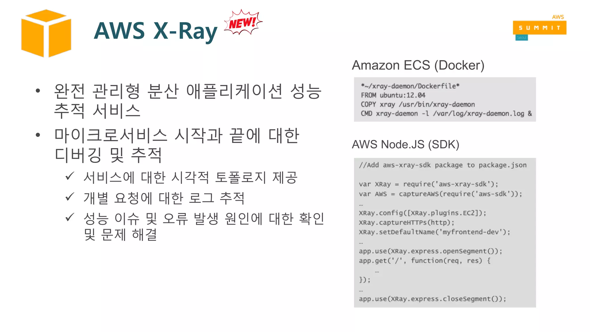 AWS X-Ray
• 완전 관리형 분산 애플리케이션 성능
추적 서비스
• 마이크로서비스 시작과 끝에 대한
디버깅 및 추적
ü 서비스에 대한 시각적 토폴로지 제공
ü 개별 요청에 대한 로그 추적
ü 성능 이슈 및 오류 발생 원인에 대한 확인
및 문제 해결
AWS Node.JS (SDK)
Amazon ECS (Docker)
 