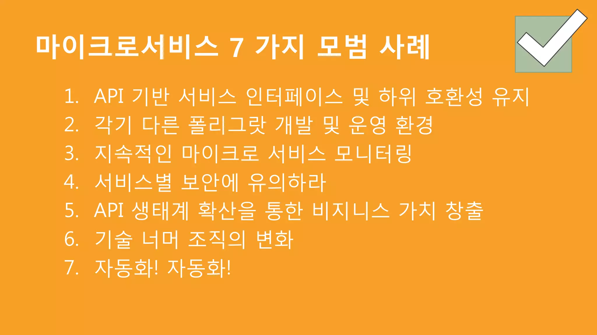 마이크로서비스 7 가지 모범 사례
1. API 기반 서비스 인터페이스 및 하위 호환성 유지
2. 각기 다른 폴리그랏 개발 및 운영 환경
3. 지속적인 마이크로 서비스 모니터링
4. 서비스별 보안에 유의하라
5. API 생태계 확산을 통한 비지니스 가치 창출
6. 기술 너머 조직의 변화
7. 자동화! 자동화!
 