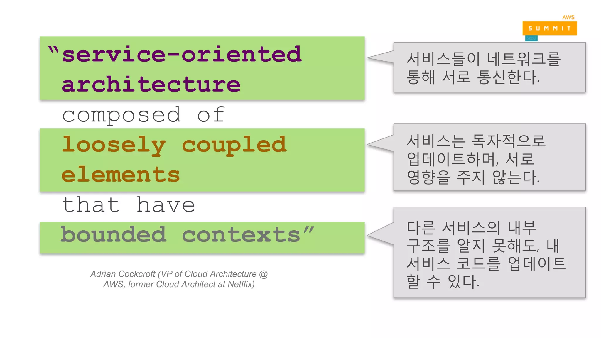 다른 서비스의 내부
구조를 알지 못해도, 내
서비스 코드를 업데이트
할 수 있다.
서비스들이 네트워크를
통해 서로 통신한다.
서비스는 독자적으로
업데이트하며, 서로
영향을 주지 않는다.
“service-oriented
architecture
composed of
loosely coupled
elements
that have
bounded contexts”
Adrian Cockcroft (VP of Cloud Architecture @
AWS, former Cloud Architect at Netflix)
 
