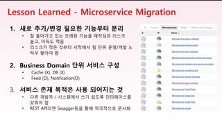 Lesson Learned - Microservice Migration
1. 새로 추가/변경 필요한 기능부터 분리
• 잘 돌아가고 있는 오래된 기능을 재작성은 리스크
높고, 이득도 적음
• 리스크가 작은 것부터 시작해서 팀 단위 운영/개발 노
하우 쌓아야 함
2. Business Domain 단위 서비스 구성
• Cache (X), DB (X)
• Feed (O), Notification(O)
3. 서비스 존재 목적은 사용 되어지는 것
• 다른 개발자 / 시스템에서 쓰기 쉽도록 인터페이스를
갖춰야 함
• REST API라면 Swagger등을 통해 적극적으로 문서화
 