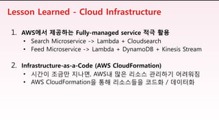 1. AWS에서 제공하는 Fully-managed service 적극 활용
• Search Microservice -> Lambda + Cloudsearch
• Feed Microservice -> Lambda + DynamoDB + Kinesis Stream
2. Infrastructure-as-a-Code (AWS CloudFormation)
• 시간이 조금만 지나면, AWS내 많은 리소스 관리하기 어려워짐
• AWS CloudFormation을 통해 리소스들을 코드화 / 데이터화
Lesson Learned - Cloud Infrastructure
 