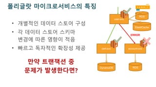 폴리글랏 마이크로서비스의 특징
• 개별적인 데이터 스토어 구성
• 각 데이터 스토어 스키마
변경에 따른 영향이 적음
• 빠르고 독자적인 확장성 제공 account-svccart-svc
DynamoDB RDS
user-svc
ElastiCache
RDS
ERROR
만약 트랜잭션 중
문제가 발생한다면?
 