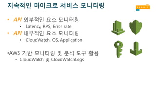 지속적인 마이크로 서비스 모니터링
• API 외부적인 요소 모니터링
• Latency, RPS, Error rate
• API 내부적인 요소 모니터링
• CloudWatch, OS, Application
•AWS 기반 모니터링 및 분석 도구 활용
• CloudWatch 및 CloudWatchLogs
 