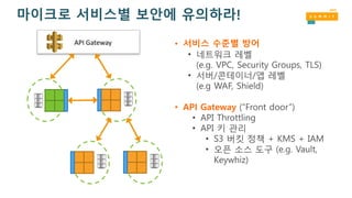 • 서비스 수준별 방어
• 네트워크 레벨
(e.g. VPC, Security Groups, TLS)
• 서버/콘테이너/앱 레벨
(e.g WAF, Shield)
• API Gateway (“Front door”)
• API Throttling
• API 키 관리
• S3 버킷 정책 + KMS + IAM
• 오픈 소스 도구 (e.g. Vault,
Keywhiz)
API	Gateway
마이크로 서비스별 보안에 유의하라!
 