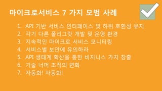 마이크로서비스 7 가지 모범 사례
1. API 기반 서비스 인터페이스 및 하위 호환성 유지
2. 각기 다른 폴리그랏 개발 및 운영 환경
3. 지속적인 마이크로 서비스 모니터링
4. 서비스별 보안에 유의하라
5. API 생태계 확산을 통한 비지니스 가치 창출
6. 기술 너머 조직의 변화
7. 자동화! 자동화!
 