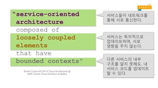 다른 서비스의 내부
구조를 알지 못해도, 내
서비스 코드를 업데이트
할 수 있다.
서비스들이 네트워크를
통해 서로 통신한다.
서비스는 독자적으로
업데이트하며, 서로
영향을 주지 않는다.
“service-oriented
architecture
composed of
loosely coupled
elements
that have
bounded contexts”
Adrian Cockcroft (VP of Cloud Architecture @
AWS, former Cloud Architect at Netflix)
 