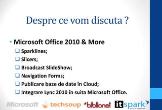 Despre ce vom discuta ?
• Microsoft Office 2010 & More
Sparklines;
Slicers;
Broadcast SlideShow;
Navigation Forms;
Publicare baze de date în Cloud;
Integrare Lync 2010 în suita Microsoft Office.