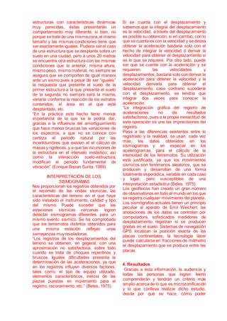 estructuras con características dinámicas
muy parecidas, éstas presentarán un
comportamiento muy diferente; si bien, no
porque se trate de una mismazona,el mismo
tamaño y las mismas condiciones tiene que
ser exactamente iguales. Pudiera ser el caso
de una estructura que se desplanta sobre un
suelo en una ciudad, pero a unos 20 metros
se encuentra otra estructura con las mismas
condiciones que la anterior, misma altura,
mismo peso, mismo material, no siempre se
asegura que se comporten de igual manera
ante un sismo pues a pesar de ser “iguales”
la respuesta que presente el suelo de la
primer estructura a la que presente el suelo
de la segunda no siempre será la misma,
variaría conforme la reacción de los estratos
contenidos, el área en el que esté
desplantado, etc.
“En la práctica este hecho tiene menos
importancia de la que se le podría dar,
gracias a la influencia del amortiguamiento
que hace menos bruscas las variaciones de
los espectros, a que no se conoce con
certeza el periodo natural por las
incertidumbres que existen el el cálculo de
masas y rigideces, y a que las incursiones de
la estructura en el intervalo inelástico, así
como la interacción suelo-estructura,
modifican el periodo fundamental de
vibración” (Enrique Bazan Surita, 1989)
INTERPRETACIÓN DE LOS
SISMOGRAMAS
Nos proporcionan los registros obtenidos por
el recorrido de las ondas sísmicas, las
características del terreno en el que haya
sido instalado el instrumento, calidad y tipo
del mismo. Puede suceder que las
estaciones sísmicas cercanas logren
detectar sismogramas diferentes para un
mismo evento sísmico. Se ha comprobado
que los terremotos distintos obtenidos para
una misma estación reflejan unas
semejanzas muy reveladoras.
“Los registros de los desplazamientos del
terreno se obtienen, en gegeral, con una
aproximación no satisfactoria, sobre todo
cuando se trata de choques repentinos y
bruscos. Iguales dificultades presenta la
determinación de las aceleraciones, ya que
en los registros influyen diversos factores,
tales como: el tipo de equipo utilizado,
elementos característicos, inercia de las
piezas puestas en movimiento para el
registro, razonamiento, etc.” (Beles, 1975).
Si se cuanta con el desplazamiento y
sabemos que la integral del desplazamiento
es la velocidad, a través del desplazamiento
es posible su obtención; si en cambio, con lo
que se cuenta es con la velocidad y se desea
obtener la aceleración bastaría solo con el
hecho de integrar la velocidad ó derivar la
velocidad para obtener el desplazamiento si
es lo que se requiere. Por otro lado, puede
ser que se cuente con la aceleración y se
requieren las velocidades y
desplazamientos, bastaría solo con derivar la
aceleración para obtener la velocidad y la
velocidad derivarla para obtener el
desplazamiento; caso contrario sucedería
con el desplazamiento, se tendría que
integrar dos veces para conocer la
aceleración.
“La integración gráfica del registro de
aceleraciones no da resultados
satisfactorios, pues a la propia inexactitud de
esta operación se une las imprecisiones del
registro.
Pese a las diferencias existentes entre lo
registrado y la realidad, se usan, cada vez
más, los datos obtenidos en los
sismogramas y en especial en los
acelerogramas, para el cálculo de la
intensidad de los terremotos. Su utilización
está justificada, ya que los movimientos
sísmicos son fenómenos aleatorios, que se
producen y desarrollan de una forma
totalmente esporádica, variable en cada caso
y lugar, pero susceptibles de una
interpretación estadística (Beles, 1975).
Los geofísicos han creado un gran número
de observatorios en todo el mundo en los que
se registra cualquier movimiento del planeta.
Los sismógrafos actuales tienen un principio
peculiar al aparato de Emil Weichert, las
anotaciones de los datos se controlan por
computadora, sofisticados medidores de
desplazamiento registran si se producen
grietas en el suelo. Sistemas de navegación
GPS localizan la posición exacta de las
placas continentales, la tecnología láser
puede calcularse en fracciones de milímetro
el desplazamiento que se produce entre las
placas.
4. Resultados
Gracias a ésta información, la audiencia y
todas las personas que logren leerlo
comprenderán y tendrán un criterio más
amplio acerca de lo que es microzonificación
y lo que conlleva realizar dicho estudio,
desde por qué se hace, cómo poder
 