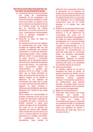 METODOLOGÍAPARAREALIZACION DE
ESTUDIO DE MICROZONIFICACIÓN
a) Caracterizaciónde la zona en estudio
Las zonas de características
parecidas de las propiedades del
suelo son factores a establecer, estos
sirven para definir los lugares en los
que se espera una respuesta sísmica
en el terreno similar. Es necesario
que se describan las placas
tectónicas y la acción sísmica de la
zona, características fundamentales
como la geología, topografía e
hidrología del lugar.
b) Selección de base de datos de
aceleraciones
Es necesario contar con los registros
de aceleraciones del suelo, dicha
cantidad de registros debe ser una
cantidad considerable que permita
representar la muestra de diferentes
movimientos fuertes. Varios códigos
(IBC-09, ASCE 7) recomiendan que
se utilice almenos 7 terremotos
diseñando con la respuesta máxima;
esto a fines de cálculode la respuesta
sísmica del terreno. Los terremotos
antes mencionados deben ser
representativos a aquellos que
pudiesen ocurrir en el lugar, o mejor
dicho que se hayan generado en
fallas cercanas al sitio de estudio. En
algunos lugares no es posible la
obtención de los registros de
movimientos del suelo; aquí se opta
por seleccionarlas bases de datos de
registros de fallas similares a
distancias y profundidades parecidas.
Aplicación del método de las capas
equivalentes
Dicho método es recomendable en
aquellas ocasiones en las que no se
cuenta con información suficiente de
la geología del lugar y tampoco es
posible solventar el gasto para
realizar estudios de las propiedades
del suelo. El fin es generar los
espectros de diseño para distintos
sitios a través del cual se conoceo se
cree el correcto espectro de diseño
generado por un código u otra fuente.
La metodología de capas
equivalentes hace posible la
obtención de la respuesta sísmica y
la generación de un espectro de
diseño sísmicosimilar al especificado
por las características de terreno. Los
resultados de éste son muy parecidos
a los obtenidos con la metodología
convencional pero sin los costos
elevados y el trabajo que éste
acarrea.
c) Análisis de la respuesta dinámica del
suelo es posible realizar el análisis
dinámico a fin de determinar los
movimientos del suelo con la
utilización de la teoría de propagación
de ondas en suelos estratificados y
amortiguados; en el que los estratos
del terreno son simulaciones con
modelos unidimensionales y en el
análisis predomina el dominio de la
frecuencia. El comportamiento no
lineal del suelo ante un movimiento
lateral se considera aproximados
mediante el método Lineal
Equivalente. Después se procede
con la evaluación de deformaciones y
esfuerzos del suelo y se consideran
los posibles efectos de licuación.
d) Espectros de diseño
En aquellos lugares en los que la
respuesta del suelo es similar, se
general espectros de diseño con los
resultados de dichas respuestas
dinámicas. Dichos espectros
contienen 5 importantes parámetros:
las aceleraciones para distintos
periodos, el periodo donde inicia el
espectro, el periodo corto y el periodo
en el cual la curva desciende.
e) Mapas de microzonificación
f) Para tener fácil acceso a los datos
obtenidos del estudio de
microzonificación se generan bases
de datos con mapas de
microzonificaciónsismica;un ejemplo
es el software ArcGIS el cual permite
realizar los mapas con información
sobre los espectros de diseño e
información de cada sitio como se
muestr en la fig. 1.
 