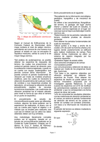 Página 5
Fig. 1: Mapa de zonificación sísmica en
México.
Según el manual de Edificaciones de la
Comisión Federal de Electricidad, dicho
mapa contiene el nivel de peligro sísmico,
permitiendo así conocer de una manera muy
general el estado en que se encuentra la
república mexicana, siendo la zona D la de
mayor riesgo sísmico.
“Del análisis de acelerogramas, es posible
obtener los espectros de respuesta del
terreno, los cuales nos proporcionan con
certeza el periodo natural de vibración para
la aceleración máxima registrada; cuando no
se cuenta con equipo acelerográfico que
permita conocer dicha información , es
posible conocer el periodo fundamental de
vibración por medio de modelos empíricos
analíticos, para los cuales es necesaria la
obtención de parámetros del suelo por medio
de sondeos y sus respectivas pruebas de
laboratorio, sin embargo la utilización de este
procedimiento requiere de recursos
económicos importantes. Las mediciones de
vibración ambiental fue el método utilizado
para medir la forma en que vibra el terreno
en un punto en específico.
El procedimiento de estudio de
microzonificación puede variar por diferentes
motivos, algunos de éstos pudieran ser la
experiencia de realizarlos, el dinero con el
que se cuenta para lograr el objetivo o el
método que se emplee para realizarlo; sea
cual sea el método que se utilice los datos
obtenidos deben ser muy similares.
Una metodología literalmente completa
pudiera ser la siguiente, basada en un
estudio de microzonificación realizado en la
Ciudad de Tuxtla Gutierrez, Chiapas, por G.
Alonso, R. Cruz, F. Santos, M. Ramirez-
Centeno, M. Ruiz-Sandoval y J. Iglesias.
Dicho procedimiento es el siguiente:
*Recopilación de la información sismológica,
geológica, topográfica y de mecánica de
suelos
Se refiere a las características, físiográficas
del terreno, la geología del lugar (forma
interior y exterior del suelo en estudio), la
actividad sísmica registrada en el lugar (en
casoque que se haya suscitadoalgún evento
sísmico), etc.
*Determinación de los periodos naturales del
terreno mediante pruebas de vibración
ambiental
Para obtener los periodos fundamentales del
suelo es necesario:
*Ubicar puntos a lo largo y ancho de la
ciudad, a fin de cubrir la mancha urbana y los
lugares donde posteriormente se edificará
para realizar mediciones de campo. Para
obtener dichas mediciones se utilizó un
sistema de registro integrado por los
aparatos siguientes:
-Grabadora digital de estado sólido
-Dos sensores simológicos de campo
-Computadora portátil
Las comunicaciones y obtención de datos se
realizan por medio de los programas Quick
talk, Quick look.
*Con base a los registros obtenidos por
vibración ambiental, se obtienen los
espectros de Fourier. Para obtener los
espectros de diseño se puede aplicar una
técnica innovadora propuesta por el
investigador japonés Nakamura, la cual
suaviza los espectros con el fin de rectificar
las perturbaciones captadas en la medición
ambiental y que no corresponden a la forma
natural de vibrar del suelo.
*a fin de comprobar los resultados obtenidos
con las mediciones de vibración ambiental en
el campo, se estima el periodo fundamental
de vibración del terreno en los puntos en
donde se contaba con sondeos profundos,
con base a la información de mecánica de
suelos.
El periodo del terreno se obtiene mediante la
siguiente expresión:
𝑇 = 4 ∑(
𝐻𝑖
𝑉𝑠𝑖
)
En que:
𝑉𝑠 = √(
𝐺
𝜌
)
En donde:
 
