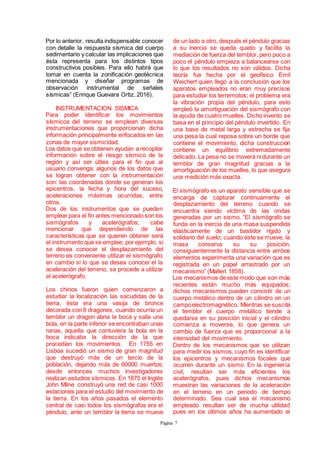 Página 7
Por lo anterior, resulta indispensable conocer
con detalle la respuesta sísmica del cuerpo
sedimentario y calcular las implicaciones que
ésta representa para los distintos tipos
constructivos posibles. Para ello habrá que
tomar en cuenta la zonificación geotécnica
mencionada y diseñar programas de
observación instrumental de señales
sísmicas” (Enrique Guevara Ortiz, 2016).
INSTRUMENTACION SISMICA
Para poder identificar los movimientos
sísmicos del terreno se emplean diversas
instrumentaciones que proporcionan dicha
información principalmente enfocados en las
zonas de mayor sismicidad.
Los datos que se obtienen ayudan a recopilar
información sobre el riesgo sísmico de la
región y así ser útiles para el fin que al
usuario convenga; algunos de los datos que
se logran obtener con la instrumentación
son: las coordenadas donde se generan los
epicentros, la fecha y hora del suceso,
aceleraciones máximas ocurridas, entre
otros.
Dos de los instrumentos que se pueden
emplear para el fin antes mencionado son los
sismógrafos y acelerógrafos; cabe
mencionar que dependiendo de las
características que se quieren obtener será
el instrumento que se emplee; por ejemplo, si
se desea conocer el desplazamiento del
terreno es conveniente utilizar el sismógrafo;
en cambio si lo que se desea conocer el la
aceleración del terreno, se procede a utilizar
el acelerógrafo.
Los chinos fueron quien comenzaron a
estudiar la localización las sacudidas de la
tierra, ésta era una vasija de bronce
decorada con 8 dragones, cuando ocurría un
temblor un dragon abria la boca y salía una
bola, en la parte inferior se encontraban unas
ranas, aquella que contuviera la bola en la
boca indicaba la dirección de la que
procedían los movimientos. En 1755 en
Lisboa sucedió un sismo de gran magnitud
que destruyó más de un tercio de la
población, dejando más de 60000 muertos;
desde entonces muchos investigadores
realizan estudios sísmicos. En 1875 el Inglés
John Milne construyó una red de casi 1000
estaciones para el estudio del movimiento de
la tierra. En los años pasados el elemento
central de casi todos los sismógrafos era el
péndulo, ante un temblor la tierra se mueve
de un lado a otro, después el péndulo gracias
a su inercia se queda quieto y facilita la
mediación de fuerza del temblor, pero poco a
poco el péndulo empieza a balancearse con
lo que los resultados no son válidos. Dicha
teoría fue hecha por el geofísico Emil
Weichert quien llegó a la conclusión que los
aparatos empleados no eran muy precisos
para estudiar los terremotos; el problema era
la vibración propia del péndulo, para esto
empleó la amortiguación del sismógrafo con
la ayuda de cuatro muelles. Dicho invento se
basa en el principio del péndulo invertido. En
una base de metal larga y estrecha se fija
una pesa la cual reposa sobre un borde que
contiene el movimiento, dicha construcción
contiene un equilibrio extremadamente
delicado. La pesa no se moverá ni durante un
temblor de gran magnitud gracias a la
amortiguación de los muelles, lo que asegura
una medición más exacta.
El sismógrafo es un aparato sensible que se
encarga de capturar continuamente el
desplazamiento del terreno cuando se
encuentra siendo víctima de las ondas
generadas por un sismo. “El sismógrafo se
funda en la inercia de una masa suspendida
elásticamente de un bastidor rígido y
solidario del suelo; cuando éste se mueve, la
masa conserva su su posición,
consiguientemente la distancia entre ambos
elementos experimenta una variación que es
registrada en un papel arrastrado por un
mecanismo” (Mallert 1858).
Los mecanismos de este modo que son más
recientes están mucho más equipados;
dichos mecanismos pueden consistir de un
cuerpo metálico dentro de un cilindro en un
campoelectromagnético. Mientras se suscita
el temblor el cuerpo metálico tiende a
quedarse en su posición inicial y el cilindro
comienza a moverse, lo que genera un
cambio de fuerza que es proporcional a la
intensidad del movimiento.
Dentro de los mecanismos que se utilizan
para medir los sismos, cuyo fin es identificar
los epicentros y mecanismos focales que
ocurren durante un sismo. En la ingeniería
civil, resultan ser más eficientes los
acelerógrafos, pues dichos mecanismos
muestran las variaciones de la aceleración
en el terreno en un periodo de tiempo
determinado. Sea cual sea el mecanismo
empleado resultan ser de mucha utilidad
pues en los últimos años ha aumentado el
 