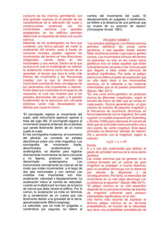 consumo de los mismos, permitiendo con
esto grandes avances en el estudio de las
características de la alteración del suelo y
construcciones producida por los
movimientos sísmicos Los aparatos
establecidos en los edificios permiten
determinar la respuesta de éstos a la acción
sísmica.
Hablando de los acelerógrafos se dice que
contienen una forma peculiar de medir la
aceleración del terreno; pues a través de
sensores incluidos pueden registrar los
movimientos del terreno en tres direcciones
ortogonales, siendo éstas en dos
horizontales y una vertical. Dentro de lo que
se busca al usar el acelerógrafo es obtener
la aceleración máxima como fracción de la
gravedad, el tiempo que dura la onda más
intensa del movimiento y las frecuencias
(rapidez con la que la dirección del
movimiento cambia) de éste, son algunos de
los parámetros más importantes a obtener.
Estos datos son mostrados en el espectro de
respuesta, el cual nos muestra que si los
periodos dominantes del suelo y el periodo
fundamental de la estructura son cercanos
entonces serán más devastadores los
efectos que cause el sismo.
“El sismógrafo registra el movimiento del
suelo; este instrumento apareció apenas a
fines del siglo XIX. El sismógrafo registra el
movimiento respecto al tiempo de un péndulo
que pende libremente dentro de un marco
sujeto al suelo.
En los sismógrafos modernos, el movimiento
del péndulo se convierte en señales
electrónicas sobre una cinta magnética. Los
sismógrafos de movimiento fuerte,
denominados acelerómetros o
acelerógrafos, se diseñan para registrar
directamente movimientos de tierra cercanos
y no lejanos; producen un registro
denominado acelerograma. Los
instrumentos normalmente se colocan de tal
modo que midan movimientos a lo largo de
dos ejes horizontales y uno vertical. Las
medidas más importantes son tres:
aceleración, velocidad y desplazamiento. La
aceleración indica el cambio de velocidad:
cuando se multiplica por la masa,da la fuerza
de inercia que debe resistir el edificio. Por lo
común, la aceleración se mide en términos
de g (aceleración de un cuerpo que cae
libremente debido a la gravedad de la tierra;
aproximadamente 980cm/seg/seg).
La velocidad, que se mide en pulgadas o
centímetros por segundo, se refiere al
cambio del movimiento del suelo. El
desplazamiento en pulgadas o centímetros,
se refiere a la distancia de una partícula que
se mueve de su posición de reposo”
(Christopher Arnold, 1991).
PELIGRO SISMICO
“Los estudios geológicos y la historia sísmica
permiten identificar las zonas sismo
genéticas, o sea aquellas donde existen
fallas tectónicas activas cuya ruptura genera
sismos. Los movimientos símicos del terreno
se presentan no solo en las zonas sismo
genéticas sino en todas aquellas que están
suficientemente cercanas a las mismas para
que lleguen a ellas ondas sísmicas de
amplitud significativa. Por tanto, el peligro
sísmico se refiere al grado de exposición que
un sitio dado tiene a los movimientos
sísmicos, en lo referente a las máximas
intensidades que en él pueden presentarse”
(Bazan, Meli 2011).
“En una zona sismo genética se producen
sismos de diferentes magnitudes, según el
tamaño del tramo de falla que se rompe en
cada evento. Ocurre, generalmente, un gran
número de eventos de pequeña magnitud y
la frecuencia de ocurrencia disminuye en
forma exponencial con la magnitud. Se suele
suponer un modelo propuesto por Gutenberg
y Richter (1954) para relacionar el número de
años que en promedio transcurre entre uno y
otro evento de cierta magnitud. Este lapso
promedio se denomina “periodo de retorno”
(N) y aumenta con la magnitud, según la
relación:
𝑙𝑜𝑔𝑁 = 𝑎 + 𝑏𝑀
Donde:
A y b son dos coeficientes que definen el
grado de actividad sísmica de la zona sismo
genética.
Las ondas sísmicas que se generan en la
corteza terrestre por un evento de gran
magnitud se propagan a mucha distancia,
pero su amplitud disminuye con la distancia
por efectos de dispersión y de
amortiguamiento. Por tanto, la intensidad del
movimiento en un sitio dado disminuye con
su distancia al epicentro” (Bazán, Meli 2011).
“El peligro sísmico en un sitio especifico
depende de sucercanía a fuentes de eventos
de magnitud suficiente para producir
intensidades significativas en el sitio.
Una forma más racional de expresar el
término peligro sísmico es en términos
probabilísticos, en función de la intensidad
que tiene una probabilidad prestablecida de
 