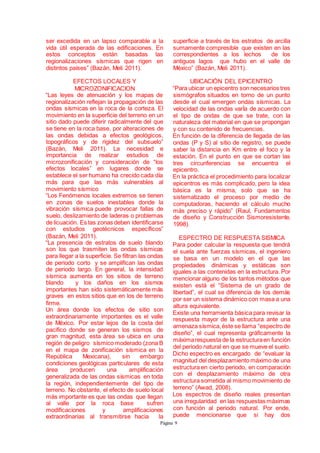 Página 9
ser excedida en un lapso comparable a la
vida útil esperada de las edificaciones. En
estos conceptos están basadas las
regionalizaciones sísmicas que rigen en
distintos países” (Bazán, Meli 2011).
EFECTOS LOCALES Y
MICROZONIFICACION
“Las leyes de atenuación y los mapas de
regionalización reflejan la propagación de las
ondas sísmicas en la roca de la corteza. El
movimiento en la superficie del terreno en un
sitio dado puede diferir radicalmente del que
se tiene en la roca base, por alteraciones de
las ondas debidas a efectos geológicos,
topográficos y de rigidez del subsuelo”
(Bazán, Meli 2011). La necesidad e
importancia de realizar estudios de
microzonificación y consideración de “los
efectos locales” en lugares donde se
establece el ser humano ha crecido cada día
más para que las más vulnerables al
movimiento sísmico
“Los Fenómenos locales extremos se tienen
en zonas de suelos inestables donde la
vibración sísmica puede provocar fallas de
suelo, deslizamiento de laderas o problemas
de licuación. Es tas zonas deben identificarse
con estudios geotécnicos específicos”
(Bazán, Meli 2011).
“La presencia de estratos de suelo blando
son los que trasmiten las ondas sísmicas
para llegar a la superficie. Se filtran las ondas
de periodo corto y se amplifican las ondas
de periodo largo. En general, la intensidad
sísmica aumenta en los sitios de terreno
blando y los daños en los sismos
importantes han sido sistemáticamente más
graves en estos sitios que en los de terreno
firme.
Un área donde los efectos de sitio son
extraordinariamente importantes es el valle
de México. Por estar lejos de la costa del
pacifico donde se generan los sismos de
gran magnitud, esta área se ubica en una
región de peligro sísmico moderado (zona B
en el mapa de zonificación sísmica en la
República Mexicana), sin embargo
condiciones geológicas particulares de esta
área producen una amplificación
generalizada de las ondas sísmicas en toda
la región, independientemente del tipo de
terreno. No obstante, el efecto de suelo local
más importante es que las ondas que llegan
al valle por la roca base sufren
modificaciones y amplificaciones
extraordinarias al transmitirse hacia la
superficie a través de los estratos de arcilla
sumamente compresible que existen en las
correspondientes a los lechos de los
antiguos lagos que hubo en el valle de
México” (Bazán, Meli 2011).
UBICACIÓN DEL EPICENTRO
“Para ubicar un epicentro son necesarios tres
sismógrafos situados en torno de un punto
desde el cual emergen ondas sísmicas. La
velocidad de las ondas varÍa de acuerdo con
el tipo de ondas de que se trate, con la
naturaleza del material en que se propongan
y con su contenido de frecuencias.
En función de la diferencia de llegada de las
ondas (P y S) al sitio de registro, se puede
saber la distancia en Km entre el foco y la
estación. En el punto en que se cortan las
tres circunferencias se encuentra el
epicentro.
En la práctica el procedimiento para localizar
epicentros es más complicado, pero la idea
básica es la misma, solo que se ha
sistematizado el proceso por medio de
computadoras, haciendo el cálculo mucho
más preciso y rápido” (Raul, Fundamentos
de diseño y Construcción Sismoresistente,
1998).
ESPECTRO DE RESPUESTA SISMICA
Para poder calcular la respuesta que tendrá
el suela ante fuerzas sísmicas, el ingeniero
se basa en un modelo en el que las
propiedades dinámicas y estáticas son
iguales a las contenidas en la estructura. Por
mencionar alguno de los tantos métodos que
existen está el “Sistema de un grado de
libertad”, el cual se diferencia de los demás
por ser un sistema dinámico con masa a una
altura equivalente.
Existe una herramienta básica para revisar la
respuesta mayor de la estructura ante una
amenaza sísmica,éste se llama “espectro de
diseño”, el cual representa gráficamente la
máximarespuesta de la estructuraen función
del periodo natural en que se mueve el suelo.
Dicho espectro es encargado de “evaluar la
magnitud del desplazamiento máximo de una
estructura en cierto periodo, en comparación
con el desplazamiento máximo de otra
estructura sometida al mismo movimiento de
terreno” (Awad, 2008).
Los espectros de diseño reales presentan
una irregularidad en las respuestas máximas
con función al periodo natural. Por ende,
puede mencionarse que si hay dos
 
