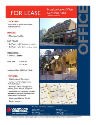 Hazelton Lanes Offices
                                                                                           55 Avenue Road
                                                                                           Toronto, Ontario
     FOR LEASE
LOCATION:
North side of Bloor Street West
on Avenue Road.


DETAILS:
• Office Area Available:

EAST TOWER
• 2nd Floor – 5,858 sf (Divisible to ~1,800 SF*)
• 2nd Floor – 2,365 sf (Turn-key Dental Office*)


WEST TOWER
• 2nd Floor – 2,684 sf


• Net Rent:              $10.00 psf
                       *$12.50 psf


• Additional Rent: $25.23 psf (2010)


FEATURES:
• Hazelton Lanes Opportunity
• Across from Park Hyatt, prime
Yorkville location
• Perimeter offices with open area,
meeting rooms, kitchen, reception
• Dental Office is completely turn-key
with existing mechanical and electrical
infrastructure, corner unit
• Underground Parking On-Site
• Eastern exposure


                                                        For more information, please call:
                                                        David Macey*                                            Scott Willis*
                                                        Sales Representative                                    Sales Representative
                                                        416.359.2479                                            416.359.2585
                                                        david.macey@ca.cushwake.com                             scott.willis@ca.cushwake.com
       No warranty or representation, expressed or implied, is made as to the accuracy of the information contained herein, and same is submitted subject to errors omissions,
       change of price, rental or other conditions, withdrawal without notice, and to any specific listing conditions, imposed by our principals. * Sales Representative
 