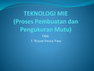 TEKNOLOGI MIE
(Proses Pembuatan dan
Pengukuran Mutu)
Oleh
I Wayan Sweca Yasa
 